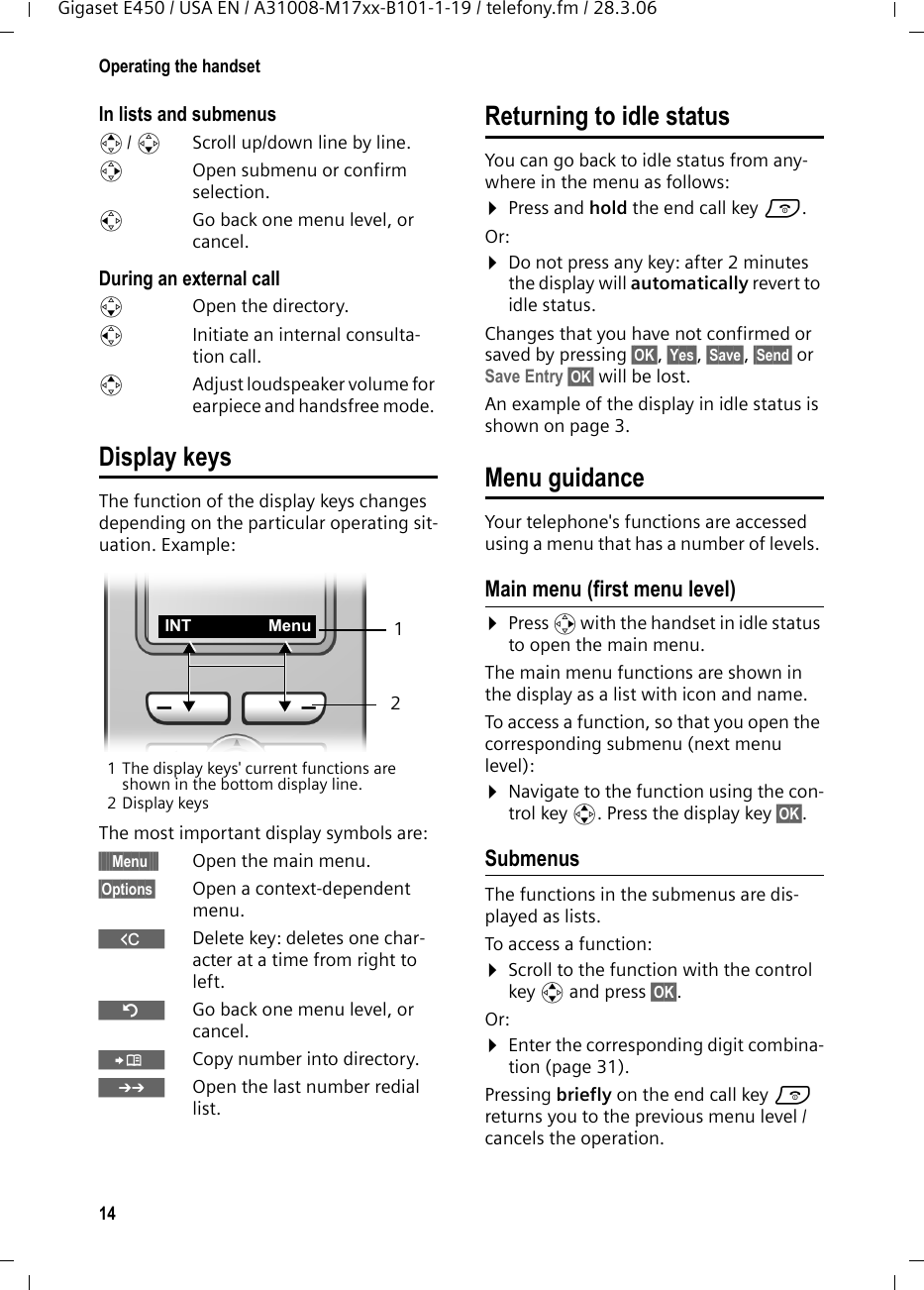 14Operating the handsetGigaset E450 / USA EN / A31008-M17xx-B101-1-19 / telefony.fm / 28.3.06In lists and submenus t/ s  Scroll up/down line by line.v  Open submenu or confirm selection.u  Go back one menu level, or cancel.During an external calls  Open the directory.u  Initiate an internal consulta-tion call.tAdjust loudspeaker volume for earpiece and handsfree mode. Display keysThe function of the display keys changes depending on the particular operating sit-uation. Example:1 The display keys&apos; current functions are shown in the bottom display line.2Display keysThe most important display symbols are:§§§§§Menu§§§§ Open the main menu.§Options§  Open a context-dependent menu.WDelete key: deletes one char-acter at a time from right to left.ÎGo back one menu level, or cancel.ÓCopy number into directory. •  Open the last number redial list.Returning to idle statusYou can go back to idle status from any-where in the menu as follows:¤Press and hold the end call key a.Or:¤Do not press any key: after 2 minutes the display will automatically revert to idle status.Changes that you have not confirmed or saved by pressing §OK§, §Yes§, §Save§, §Send§ or Save Entry §OK§ will be lost.An example of the display in idle status is shown on page 3. Menu guidanceYour telephone&apos;s functions are accessed using a menu that has a number of levels. Main menu (first menu level) ¤Press v with the handset in idle status to open the main menu.The main menu functions are shown in the display as a list with icon and name. To access a function, so that you open the corresponding submenu (next menu level):¤Navigate to the function using the con-trol key q. Press the display key §OK§. Submenus The functions in the submenus are dis-played as lists. To access a function:¤Scroll to the function with the control key q and press §OK§. Or:¤Enter the corresponding digit combina-tion (page 31).Pressing briefly on the end call key a returns you to the previous menu level / cancels the operation.21INT Menu