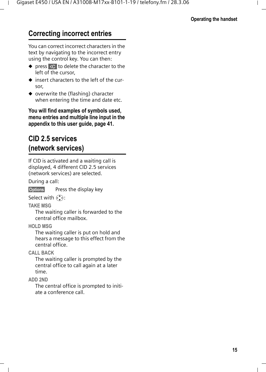 15Operating the handsetGigaset E450 / USA EN / A31008-M17xx-B101-1-19 / telefony.fm / 28.3.06Correcting incorrect entries You can correct incorrect characters in the text by navigating to the incorrect entry using the control key. You can then:upress X to delete the character to the left of the cursor, uinsert characters to the left of the cur-sor,uoverwrite the (flashing) character when entering the time and date etc.You will find examples of symbols used, menu entries and multiple line input in the appendix to this user guide, page 41.CID 2.5 services (network services)If CID is activated and a waiting call is displayed, 4 different CID 2.5 services (network services) are selected.During a call: §Options§ Press the display keySelect with q:TAKE MSGThe waiting caller is forwarded to the central office mailbox.HOLD MSGThe waiting caller is put on hold and hears a message to this effect from the central office.CALL BACKThe waiting caller is prompted by the central office to call again at a later time.ADD 2NDThe central office is prompted to initi-ate a conference call.