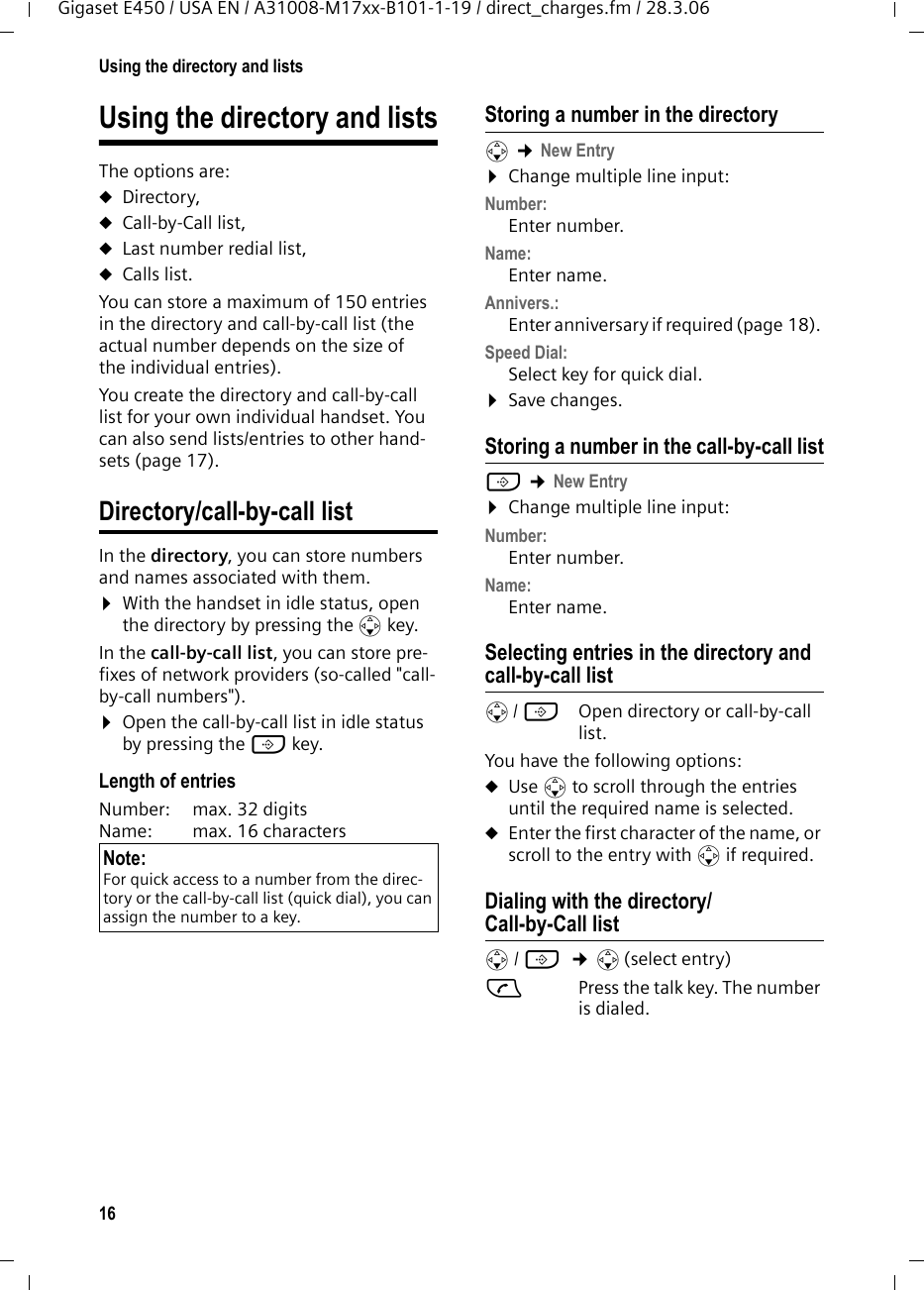 16Using the directory and listsGigaset E450 / USA EN / A31008-M17xx-B101-1-19 / direct_charges.fm / 28.3.06Using the directory and listsThe options are: uDirectory,uCall-by-Call list,uLast number redial list, uCalls list.You can store a maximum of 150 entries in the directory and call-by-call list (the actual number depends on the size of the individual entries).You create the directory and call-by-call list for your own individual handset. You can also send lists/entries to other hand-sets (page 17).Directory/call-by-call listIn the directory, you can store numbers and names associated with them.¤With the handset in idle status, open the directory by pressing the s key. In the call-by-call list, you can store pre-fixes of network providers (so-called &quot;call-by-call numbers&quot;). ¤Open the call-by-call list in idle status by pressing the C key.Length of entriesNumber:  max. 32 digits Name:  max. 16 characters Storing a number in the directorys ¢New Entry ¤Change multiple line input:Number:Enter number. Name:Enter name. Annivers.: Enter anniversary if required (page 18). Speed Dial:Select key for quick dial.¤Save changes.Storing a number in the call-by-call listC ¢New Entry ¤Change multiple line input:Number:Enter number. Name:Enter name. Selecting entries in the directory and call-by-call lists/ C  Open directory or call-by-call list. You have the following options:uUse s to scroll through the entries until the required name is selected. uEnter the first character of the name, or scroll to the entry with s if required. Dialing with the directory/Call-by-Call lists/ C  ¢s(select entry)cPress the talk key. The number is dialed. Note:For quick access to a number from the direc-tory or the call-by-call list (quick dial), you can assign the number to a key.