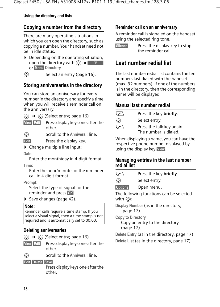 18Using the directory and listsGigaset E450 / USA EN / A31008-M17xx-B101-1-19 / direct_charges.fm / 28.3.06Copying a number from the directory There are many operating situations in which you can open the directory, such as copying a number. Your handset need not be in idle status.¤Depending on the operating situation, open the directory with s or Ò or §Menu§ Directory.qSelect an entry (page 16).Storing anniversaries in the directory You can store an anniversary for every number in the directory and specify a time when you will receive a reminder call on the anniversary.s  ¢s (Select entry; page 16)§View§ §Edit§ Press display keys one after the other.sScroll to the Annivers.: line.§Edit§  Press the display key.¤Change multiple line input:Date:Enter the month/day in 4-digit format.Time: Enter the hour/minute for the reminder call in 4-digit format. Prompt:Select the type of signal for the reminder and press §OK§.¤Save changes (page 42).Deleting anniversariess  ¢s (Select entry; page 16)§View§ §Edit§  Press display keys one after the other.sScroll to the Annivers.: line.§Edit§ §Delete§ §Save§ Press display keys one after the other.Reminder call on an anniversaryA reminder call is signaled on the handset using the selected ring tone.§Silence§ Press the display key to stop the reminder call. Last number redial listThe last number redial list contains the ten numbers last dialed with the handset (max. 32 numbers). If one of the numbers is in the directory, then the corresponding name will be displayed. Manual last number redialcPress the key briefly. sSelect entry.cPress the talk key again. The number is dialed.When displaying a name, you can have the respective phone number displayed by using the display key §View§.Managing entries in the last number redial listcPress the key briefly. sSelect entry.§Options§ Open menu.The following functions can be selected with q: Display Number (as in the directory, page 17) Copy to Directory  Copy an entry to the directory (page 17).Delete Entry (as in the directory, page 17) Delete List (as in the directory, page 17) Note:Reminder calls require a time stamp. If you select a visual signal, then a time stamp is not required and is automatically set to 00.00.
