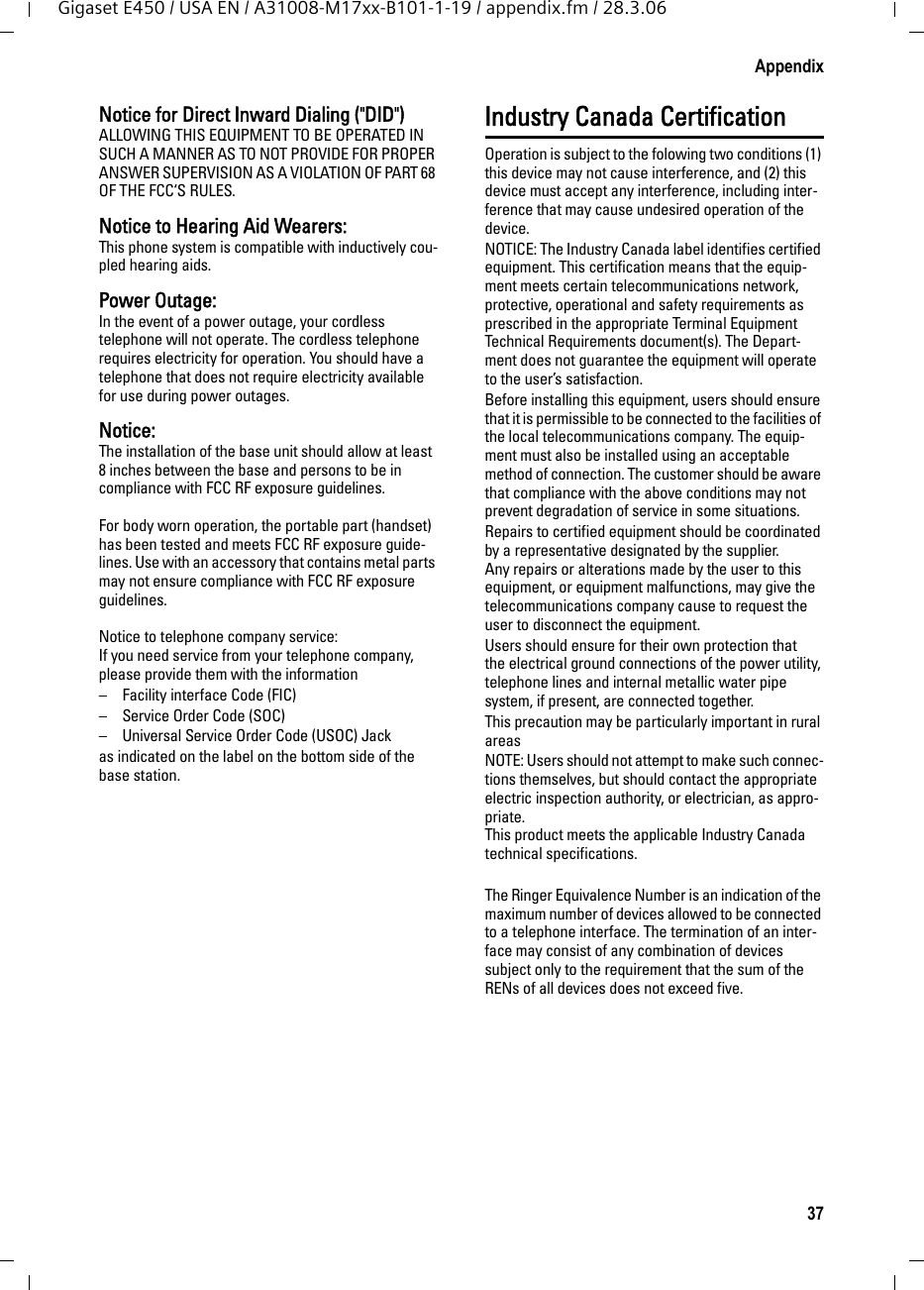 37AppendixGigaset E450 / USA EN / A31008-M17xx-B101-1-19 / appendix.fm / 28.3.06Notice for Direct Inward Dialing (&quot;DID&quot;)ALLOWING THIS EQUIPMENT TO BE OPERATED IN SUCH A MANNER AS TO NOT PROVIDE FOR PROPER ANSWER SUPERVISION AS A VIOLATION OF PART 68 OF THE FCC‘S RULES.Notice to Hearing Aid Wearers: This phone system is compatible with inductively cou-pled hearing aids.Power Outage: In the event of a power outage, your cordless telephone will not operate. The cordless telephone requires electricity for operation. You should have a telephone that does not require electricity available for use during power outages.Notice: The installation of the base unit should allow at least 8 inches between the base and persons to be in compliance with FCC RF exposure guidelines.For body worn operation, the portable part (handset) has been tested and meets FCC RF exposure guide-lines. Use with an accessory that contains metal parts may not ensure compliance with FCC RF exposure guidelines.Notice to telephone company service:If you need service from your telephone company, please provide them with the information– Facility interface Code (FIC)– Service Order Code (SOC)– Universal Service Order Code (USOC) Jackas indicated on the label on the bottom side of the base station.Industry Canada CertificationOperation is subject to the folowing two conditions (1) this device may not cause interference, and (2) this device must accept any interference, including inter-ference that may cause undesired operation of the device.NOTICE: The Industry Canada label identifies certified equipment. This certification means that the equip-ment meets certain telecommunications network, protective, operational and safety requirements as prescribed in the appropriate Terminal Equipment Technical Requirements document(s). The Depart-ment does not guarantee the equipment will operate to the user’s satisfaction.Before installing this equipment, users should ensure that it is permissible to be connected to the facilities of the local telecommunications company. The equip-ment must also be installed using an acceptable method of connection. The customer should be aware that compliance with the above conditions may not prevent degradation of service in some situations.Repairs to certified equipment should be coordinated by a representative designated by the supplier. Any repairs or alterations made by the user to this equipment, or equipment malfunctions, may give the telecommunications company cause to request the user to disconnect the equipment.Users should ensure for their own protection that the electrical ground connections of the power utility, telephone lines and internal metallic water pipe system, if present, are connected together.This precaution may be particularly important in rural areasNOTE: Users should not attempt to make such connec-tions themselves, but should contact the appropriate electric inspection authority, or electrician, as appro-priate.This product meets the applicable Industry Canada technical specifications.The Ringer Equivalence Number is an indication of the maximum number of devices allowed to be connected to a telephone interface. The termination of an inter-face may consist of any combination of devices subject only to the requirement that the sum of the RENs of all devices does not exceed five.