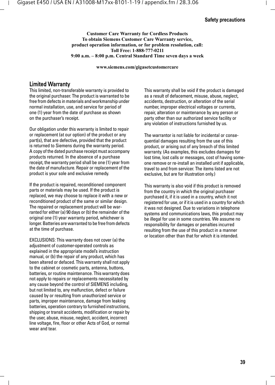 39Safety precautionsGigaset E450 / USA EN / A31008-M17xx-B101-1-19 / appendix.fm / 28.3.06Customer Care Warranty for Cordless ProductsTo obtain Siemens Customer Care Warranty service,product operation information, or for problem resolution, call:Toll Free: 1-888-777-02119:00 a.m. – 8:00 p.m. Central Standard Time seven days a weekwww.siemens.com/gigasetcustomercareLimited WarrantyThis limited, non-transferable warranty is provided to the original purchaser. The product is warranted to be free from defects in materials and workmanship under normal installation, use, and service for period of one (1) year from the date of purchase as shown on the purchaser’s receipt.Our obligation under this warranty is limited to repair or replacement (at our option) of the product or any part(s), that are defective, provided that the product is returned to Siemens during the warranty period. A copy of the dated purchase receipt must accompany products returned. In the absence of a purchase receipt, the warranty period shall be one (1) year from the date of manufacture. Repair or replacement of the product is your sole and exclusive remedy.If the product is repaired, reconditioned component parts or materials may be used. If the product is replaced, we may choose to replace it with a new or reconditioned product of the same or similar design. The repaired or replacement product will be war-ranted for either (a) 90 days or (b) the remainder of the original one (1) year warranty period, whichever is longer. Batteries are warranted to be free from defects at the time of purchase.EXCLUSIONS: This warranty does not cover (a) the adjustment of customer-operated controls as explained in the appropriate model’s instruction manual, or (b) the repair of any product, which has been altered or defaced. This warranty shall not apply to the cabinet or cosmetic parts, antenna, buttons, batteries, or routine maintenance. This warranty does not apply to repairs or replacements necessitated by any cause beyond the control of SIEMENS including, but not limited to, any malfunction, defect or failure caused by or resulting from unauthorized service or parts, improper maintenance, damage from leaking batteries, operation contrary to furnished instructions, shipping or transit accidents, modification or repair by the user, abuse, misuse, neglect, accident, incorrect line voltage, fire, floor or other Acts of God, or normal wear and tear.This warranty shall be void if the product is damaged as a result of defacement, misuse, abuse, neglect, accidents, destruction, or alteration of the serial number, improper electrical voltages or currents, repair, alteration or maintenance by any person or party other than our authorized service facility or any violation of instructions furnished by us. The warrantor is not liable for incidental or conse-quential damages resulting from the use of this product, or arising out of any breach of this limited warranty. (As examples, this excludes damages for lost time, lost calls or messages, cost of having some-one remove or re-install an installed unit if applicable, travel to and from servicer. The items listed are not exclusive, but are for illustration only.)This warranty is also void if this product is removed from the country in which the original purchaser purchased it, if it is used in a country, which it not registered for use, or if it is used in a country for which it was not designed. Due to variations in telephone systems and communications laws, this product may be illegal for use in some countries. We assume no responsibility for damages or penalties incurred resulting from the use of this product in a manner or location other than that for which it is intended.