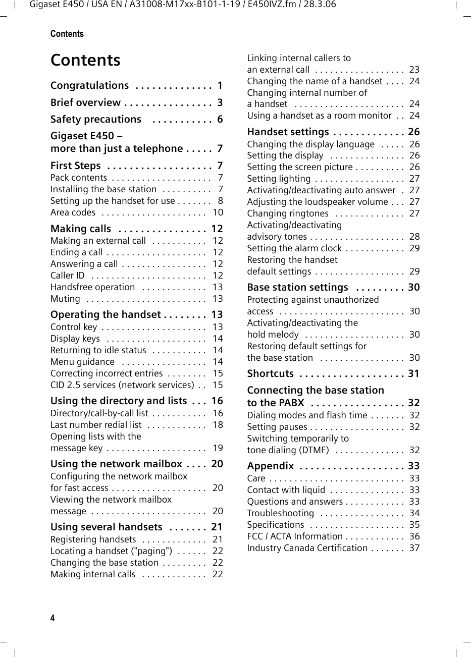 4ContentsGigaset E450 / USA EN / A31008-M17xx-B101-1-19 / E450IVZ.fm / 28.3.06ContentsCongratulations  . . . . . . . . . . . . . .  1Brief overview . . . . . . . . . . . . . . . .  3Safety precautions    . . . . . . . . . . .  6Gigaset E450 – more than just a telephone . . . . .  7First Steps  . . . . . . . . . . . . . . . . . . .  7Pack contents  . . . . . . . . . . . . . . . . . . . .   7Installing the base station  . . . . . . . . . .   7Setting up the handset for use . . . . . . .   8Area codes  . . . . . . . . . . . . . . . . . . . . .   10Making calls   . . . . . . . . . . . . . . . .  12Making an external call   . . . . . . . . . . .   12Ending a call  . . . . . . . . . . . . . . . . . . . .   12Answering a call  . . . . . . . . . . . . . . . . .   12Caller ID   . . . . . . . . . . . . . . . . . . . . . . .   12Handsfree operation   . . . . . . . . . . . . .   13Muting  . . . . . . . . . . . . . . . . . . . . . . . .   13Operating the handset . . . . . . . .  13Control key  . . . . . . . . . . . . . . . . . . . . .   13Display keys   . . . . . . . . . . . . . . . . . . . .   14Returning to idle status   . . . . . . . . . . .   14Menu guidance   . . . . . . . . . . . . . . . . .   14Correcting incorrect entries  . . . . . . . .   15CID 2.5 services (network services)  . .   15Using the directory and lists  . . .  16Directory/call-by-call list  . . . . . . . . . . .   16Last number redial list  . . . . . . . . . . . .   18Opening lists with themessage key  . . . . . . . . . . . . . . . . . . . .   19Using the network mailbox  . . . .  20Configuring the network mailboxfor fast access . . . . . . . . . . . . . . . . . . .   20Viewing the network mailboxmessage  . . . . . . . . . . . . . . . . . . . . . . .   20Using several handsets   . . . . . . .  21Registering handsets  . . . . . . . . . . . . .   21Locating a handset (&quot;paging&quot;)  . . . . . .   22Changing the base station  . . . . . . . . .   22Making internal calls   . . . . . . . . . . . . .   22Linking internal callers to an external call  . . . . . . . . . . . . . . . . . .  23Changing the name of a handset  . . . .  24Changing internal number of a handset   . . . . . . . . . . . . . . . . . . . . . .  24Using a handset as a room monitor  . .  24Handset settings . . . . . . . . . . . . . 26Changing the display language   . . . . .  26Setting the display   . . . . . . . . . . . . . . .  26Setting the screen picture . . . . . . . . . .  26Setting lighting  . . . . . . . . . . . . . . . . . .  27Activating/deactivating auto answer   .  27Adjusting the loudspeaker volume . . .  27Changing ringtones   . . . . . . . . . . . . . .  27Activating/deactivating advisory tones . . . . . . . . . . . . . . . . . . .  28Setting the alarm clock  . . . . . . . . . . . .  29Restoring the handset default settings  . . . . . . . . . . . . . . . . . .  29Base station settings   . . . . . . . . . 30Protecting against unauthorizedaccess  . . . . . . . . . . . . . . . . . . . . . . . . .  30Activating/deactivating the hold melody   . . . . . . . . . . . . . . . . . . . .  30Restoring default settings forthe base station   . . . . . . . . . . . . . . . . .  30Shortcuts  . . . . . . . . . . . . . . . . . . . 31Connecting the base stationto the PABX  . . . . . . . . . . . . . . . . . 32Dialing modes and flash time . . . . . . .  32Setting pauses . . . . . . . . . . . . . . . . . . .  32Switching temporarily to tone dialing (DTMF)   . . . . . . . . . . . . . .  32Appendix  . . . . . . . . . . . . . . . . . . . 33Care . . . . . . . . . . . . . . . . . . . . . . . . . . .  33Contact with liquid  . . . . . . . . . . . . . . .  33Questions and answers . . . . . . . . . . . .  33Troubleshooting  . . . . . . . . . . . . . . . . .  34Specifications  . . . . . . . . . . . . . . . . . . .  35FCC / ACTA Information . . . . . . . . . . . .  36Industry Canada Certification . . . . . . .  37