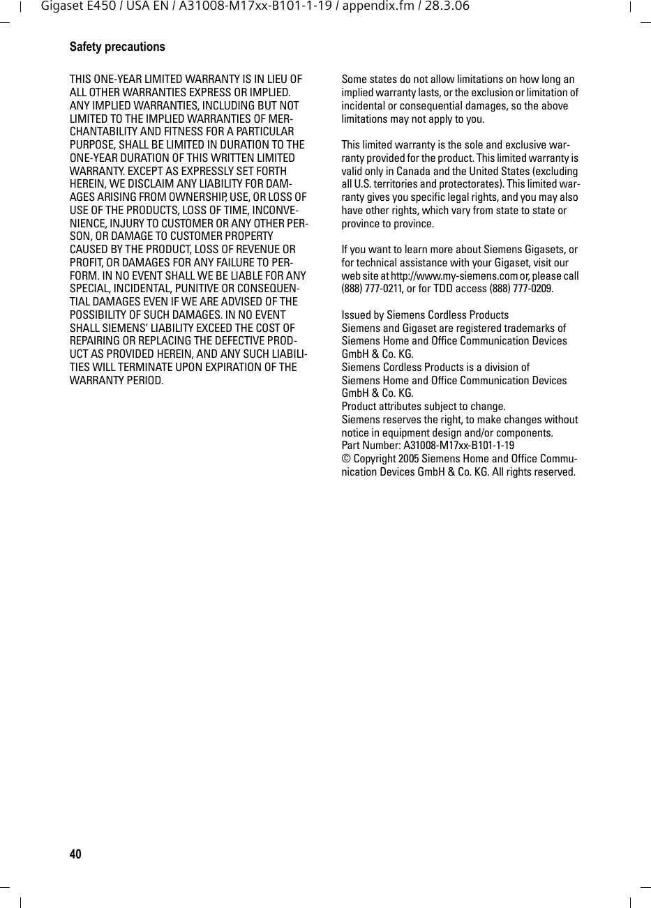 40Safety precautionsGigaset E450 / USA EN / A31008-M17xx-B101-1-19 / appendix.fm / 28.3.06THIS ONE-YEAR LIMITED WARRANTY IS IN LIEU OF ALL OTHER WARRANTIES EXPRESS OR IMPLIED. ANY IMPLIED WARRANTIES, INCLUDING BUT NOT LIMITED TO THE IMPLIED WARRANTIES OF MER-CHANTABILITY AND FITNESS FOR A PARTICULAR PURPOSE, SHALL BE LIMITED IN DURATION TO THE ONE-YEAR DURATION OF THIS WRITTEN LIMITED WARRANTY. EXCEPT AS EXPRESSLY SET FORTH HEREIN, WE DISCLAIM ANY LIABILITY FOR DAM-AGES ARISING FROM OWNERSHIP, USE, OR LOSS OF USE OF THE PRODUCTS, LOSS OF TIME, INCONVE-NIENCE, INJURY TO CUSTOMER OR ANY OTHER PER-SON, OR DAMAGE TO CUSTOMER PROPERTY CAUSED BY THE PRODUCT, LOSS OF REVENUE OR PROFIT, OR DAMAGES FOR ANY FAILURE TO PER-FORM. IN NO EVENT SHALL WE BE LIABLE FOR ANY SPECIAL, INCIDENTAL, PUNITIVE OR CONSEQUEN-TIAL DAMAGES EVEN IF WE ARE ADVISED OF THE POSSIBILITY OF SUCH DAMAGES. IN NO EVENT SHALL SIEMENS’ LIABILITY EXCEED THE COST OF REPAIRING OR REPLACING THE DEFECTIVE PROD-UCT AS PROVIDED HEREIN, AND ANY SUCH LIABILI-TIES WILL TERMINATE UPON EXPIRATION OF THE WARRANTY PERIOD.Some states do not allow limitations on how long an implied warranty lasts, or the exclusion or limitation of incidental or consequential damages, so the above limitations may not apply to you.This limited warranty is the sole and exclusive war-ranty provided for the product. This limited warranty is valid only in Canada and the United States (excluding all U.S. territories and protectorates). This limited war-ranty gives you specific legal rights, and you may also have other rights, which vary from state to state or province to province.If you want to learn more about Siemens Gigasets, or for technical assistance with your Gigaset, visit our web site at http://www.my-siemens.com or, please call (888) 777-0211, or for TDD access (888) 777-0209.Issued by Siemens Cordless ProductsSiemens and Gigaset are registered trademarks of Siemens Home and Office Communication Devices GmbH &amp; Co. KG.Siemens Cordless Products is a division of Siemens Home and Office Communication Devices GmbH &amp; Co. KG.Product attributes subject to change. Siemens reserves the right, to make changes without notice in equipment design and/or components. Part Number: A31008-M17xx-B101-1-19© Copyright 2005 Siemens Home and Office Commu-nication Devices GmbH &amp; Co. KG. All rights reserved.