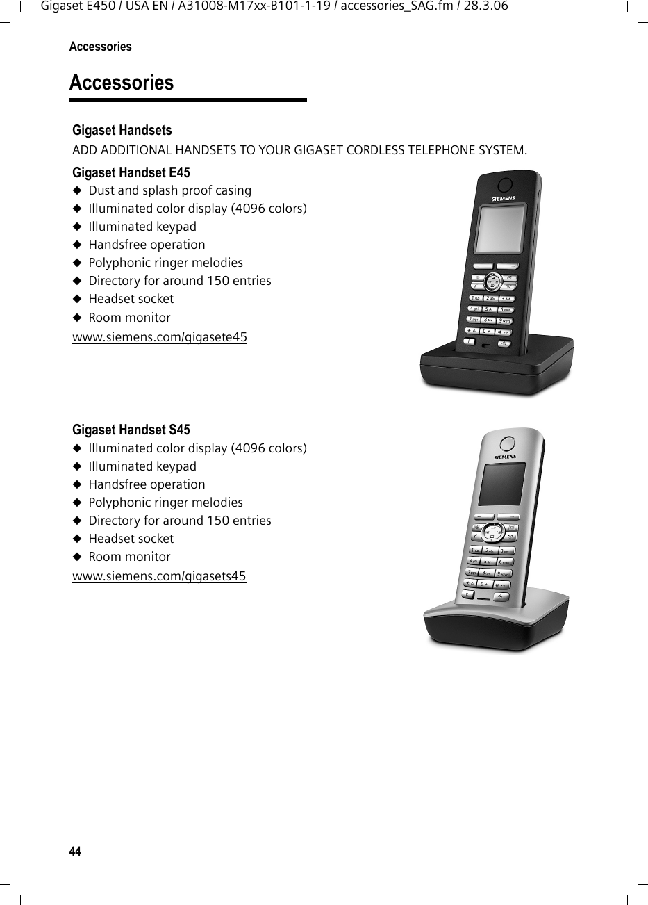 44AccessoriesGigaset E450 / USA EN / A31008-M17xx-B101-1-19 / accessories_SAG.fm / 28.3.06AccessoriesGigaset HandsetsADD ADDITIONAL HANDSETS TO YOUR GIGASET CORDLESS TELEPHONE SYSTEM.Gigaset Handset E45uDust and splash proof casinguIlluminated color display (4096 colors)uIlluminated keypaduHandsfree operationuPolyphonic ringer melodiesuDirectory for around 150 entriesuHeadset socketuRoom monitorwww.siemens.com/gigasete45 Gigaset Handset S45uIlluminated color display (4096 colors)uIlluminated keypaduHandsfree operationuPolyphonic ringer melodiesuDirectory for around 150 entriesuHeadset socketuRoom monitorwww.siemens.com/gigasets45 