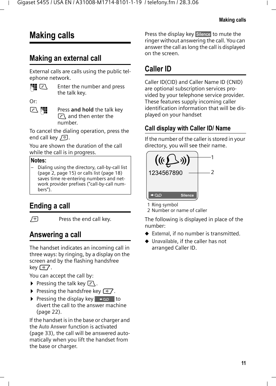 11Making callsGigaset S455 / USA EN / A31008-M1714-B101-1-19  / telefony.fm / 28.3.06Making callsMaking an external callExternal calls are calls using the public tel-ephone network.~c Enter the number and press the talk key. Or:c~ Press and hold the talk key c and then enter the number. To cancel the dialing operation, press the end call key a.You are shown the duration of the call while the call is in progress.Ending a calla Press the end call key.Answering a callThe handset indicates an incoming call in three ways: by ringing, by a display on the screen and by the flashing handsfree key d. You can accept the call by:¤Pressing the talk key c.¤Pressing the handsfree key d. ¤Pressing the display key Ÿ to divert the call to the answer machine (page 22).If the handset is in the base or charger and the Auto Answer function is activated (page 33), the call will be answered auto-matically when you lift the handset from the base or charger. Press the display key §Silence§ to mute the ringer without answering the call. You can answer the call as long the call is displayed on the screen.Caller IDCaller ID(CID) and Caller Name ID (CNID) are optional subscription services pro-vided by your telephone service provider. These features supply incoming caller identification information that will be dis-played on your handsetCall display with Caller ID/ NameIf the number of the caller is stored in your directory, you will see their name. 1Ring symbol 2 Number or name of callerThe following is displayed in place of the number:uExternal, if no number is transmitted.uUnavailable, if the caller has not arranged Caller ID. Notes:– Dialing using the directory, call-by-call list (page 2, page 15) or calls list (page 18) saves time re-entering numbers and net-work provider prefixes (&quot;call-by-call num-bers&quot;). 12Å 1234567890SilenceŸ