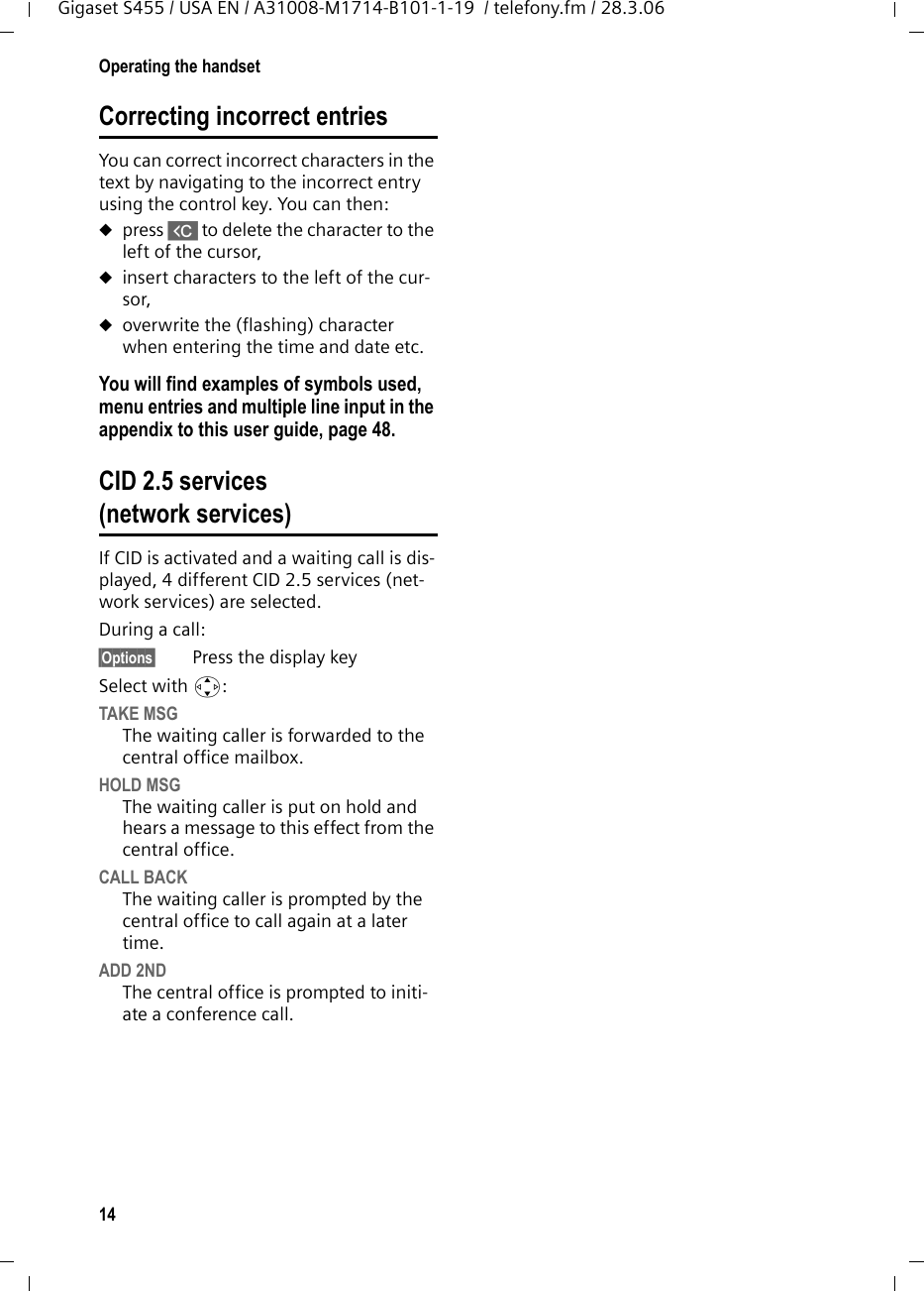 14Operating the handsetGigaset S455 / USA EN / A31008-M1714-B101-1-19  / telefony.fm / 28.3.06Correcting incorrect entries You can correct incorrect characters in the text by navigating to the incorrect entry using the control key. You can then:upress X to delete the character to the left of the cursor, uinsert characters to the left of the cur-sor,uoverwrite the (flashing) character when entering the time and date etc.You will find examples of symbols used, menu entries and multiple line input in the appendix to this user guide, page 48.CID 2.5 services (network services)If CID is activated and a waiting call is dis-played, 4 different CID 2.5 services (net-work services) are selected.During a call: §Options§ Press the display keySelect with q:TAKE MSGThe waiting caller is forwarded to the central office mailbox.HOLD MSGThe waiting caller is put on hold and hears a message to this effect from the central office.CALL BACKThe waiting caller is prompted by the central office to call again at a later time.ADD 2NDThe central office is prompted to initi-ate a conference call.