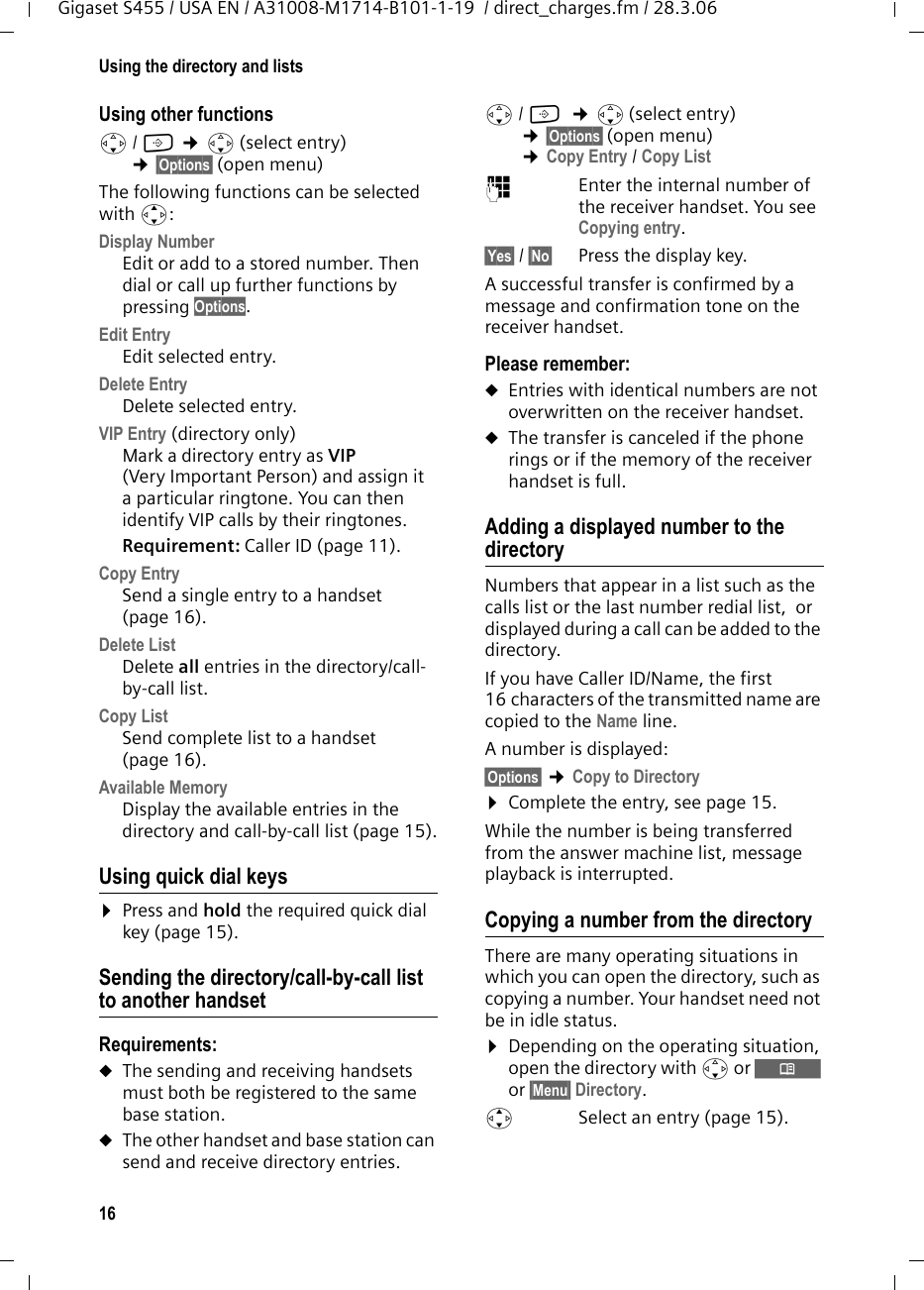 16Using the directory and listsGigaset S455 / USA EN / A31008-M1714-B101-1-19  / direct_charges.fm / 28.3.06Using other functions s/ C ¢s(select entry) ¢§Options§ (open menu)The following functions can be selected with q:Display Number Edit or add to a stored number. Then dial or call up further functions by pressing Options.Edit Entry  Edit selected entry.Delete Entry Delete selected entry.VIP Entry (directory only)Mark a directory entry as VIP (Very Important Person) and assign it a particular ringtone. You can then identify VIP calls by their ringtones. Requirement: Caller ID (page 11).Copy Entry Send a single entry to a handset (page 16).Delete List Delete all entries in the directory/call-by-call list.Copy List Send complete list to a handset (page 16).Available Memory Display the available entries in the directory and call-by-call list (page 15).Using quick dial keys¤Press and hold the required quick dial key (page 15).Sending the directory/call-by-call list to another handsetRequirements:uThe sending and receiving handsets must both be registered to the same base station. uThe other handset and base station can send and receive directory entries.s/ C  ¢s(select entry) ¢§Options§ (open menu) ¢Copy Entry / Copy List ~Enter the internal number of the receiver handset. You see Copying entry.§Yes§ / §No§ Press the display key.A successful transfer is confirmed by a message and confirmation tone on the receiver handset. Please remember: uEntries with identical numbers are not overwritten on the receiver handset. uThe transfer is canceled if the phone rings or if the memory of the receiver handset is full.Adding a displayed number to the directoryNumbers that appear in a list such as the calls list or the last number redial list,  or displayed during a call can be added to the directory.If you have Caller ID/Name, the first 16 characters of the transmitted name are copied to the Name line. A number is displayed: §Options§ ¢Copy to Directory ¤Complete the entry, see page 15. While the number is being transferred from the answer machine list, message playback is interrupted. Copying a number from the directory There are many operating situations in which you can open the directory, such as copying a number. Your handset need not be in idle status.¤Depending on the operating situation, open the directory with s or Ò or §Menu§ Directory.qSelect an entry (page 15).