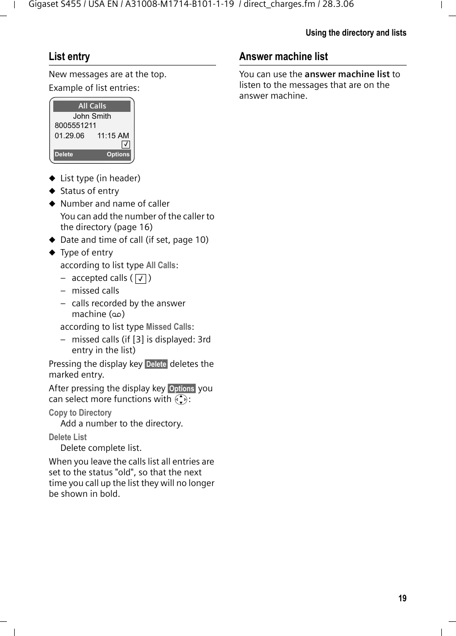 19Using the directory and listsGigaset S455 / USA EN / A31008-M1714-B101-1-19  / direct_charges.fm / 28.3.06List entryNew messages are at the top.Example of list entries:uList type (in header) uStatus of entryuNumber and name of callerYou can add the number of the caller to the directory (page 16)uDate and time of call (if set, page 10)uType of entryaccording to list type All Calls:– accepted calls (   )– missed calls– calls recorded by the answer machine (Ã)according to list type Missed Calls:– missed calls (if [3] is displayed: 3rd entry in the list)Pressing the display key §Delete§ deletes the marked entry. After pressing the display key §Options§ you can select more functions with q:Copy to Directory  Add a number to the directory.Delete List Delete complete list.When you leave the calls list all entries are set to the status &quot;old&quot;, so that the next time you call up the list they will no longer be shown in bold.Answer machine list You can use the answer machine list to listen to the messages that are on the answer machine. All CallsJohn Smith800555121101.29.06 11:15 AMDelete Options‰‰