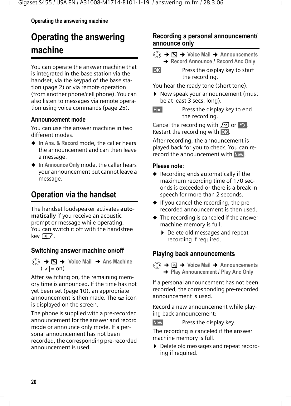 20Operating the answering machineGigaset S455 / USA EN / A31008-M1714-B101-1-19  / answering_m.fm / 28.3.06Operating the answeringmachineYou can operate the answer machine that is integrated in the base station via the handset, via the keypad of the base sta-tion (page 2) or via remote operation (from another phone/cell phone). You can also listen to messages via remote opera-tion using voice commands (page 25). Announcement modeYou can use the answer machine in two different modes. uIn Ans. &amp; Record mode, the caller hears the announcement and can then leave a message. uIn Announce Only mode, the caller hears your announcement but cannot leave a message.Operation via the handsetThe handset loudspeaker activates auto-matically if you receive an acoustic prompt or message while operating. You can switch it off with the handsfree key d.Switching answer machine on/offv  ¢Ð ¢ Voice Mail  ¢Ans Machine (=on) After switching on, the remaining mem-ory time is announced. If the time has not yet been set (page 10), an appropriate announcement is then made. The × icon is displayed on the screen.The phone is supplied with a pre-recorded announcement for the answer and record mode or announce only mode. If a per-sonal announcement has not been recorded, the corresponding pre-recorded announcement is used. Recording a personal announcement/announce onlyv ¢Ð ¢Voice Mail ¢Announcements ¢Record Announce / Record Anc Only§OK§ Press the display key to start the recording.You hear the ready tone (short tone).¤Now speak your announcement (must be at least 3 secs. long).§End§  Press the display key to end the recording.Cancel the recording with a or ”. Restart the recording with §OK§.After recording, the announcement is played back for you to check. You can re-record the announcement with §New§.Please note:uRecording ends automatically if the maximum recording time of 170 sec-onds is exceeded or there is a break in speech for more than 2 seconds.uIf you cancel the recording, the pre-recorded announcement is then used.uThe recording is canceled if the answer machine memory is full.¤Delete old messages and repeat recording if required.Playing back announcementsv ¢Ð ¢Voice Mail ¢Announcements ¢Play Announcement / Play Anc OnlyIf a personal announcement has not been recorded, the corresponding pre-recorded announcement is used.Record a new announcement while play-ing back announcement:§New§  Press the display key.The recording is canceled if the answer machine memory is full.¤Delete old messages and repeat record-ing if required.‰