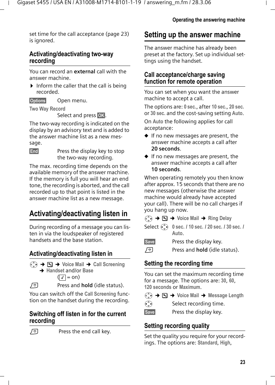 23Operating the answering machineGigaset S455 / USA EN / A31008-M1714-B101-1-19  / answering_m.fm / 28.3.06set time for the call acceptance (page 23) is ignored.Activating/deactivating two-way recordingYou can record an external call with the answer machine. ¤Inform the caller that the call is being recorded.§Options§ Open menu.Two Way Record Select and press §OK§. The two-way recording is indicated on the display by an advisory text and is added to the answer machine list as a new mes-sage. §End§ Press the display key to stop the two-way recording.The max. recording time depends on the available memory of the answer machine. If the memory is full you will hear an end tone, the recording is aborted, and the call recorded up to that point is listed in the answer machine list as a new message. Activating/deactivating listen inDuring recording of a message you can lis-ten in via the loudspeaker of registered handsets and the base station.Activating/deactivating listen inv ¢Ð ¢Voice Mail ¢Call Screening ¢Handset and/or Base(=on)a  Press and hold (idle status). You can switch off the Call Screening func-tion on the handset during the recording.Switching off listen in for the current recordinga Press the end call key.Setting up the answer machineThe answer machine has already been preset at the factory. Set up individual set-tings using the handset.Call acceptance/charge saving function for remote operationYou can set when you want the answer machine to accept a call.The options are: 0 sec., after 10 sec., 20 sec. or 30 sec. and the cost-saving setting Auto. On Auto the following applies for call acceptance: uIf no new messages are present, the answer machine accepts a call after 20 seconds.uIf no new messages are present, the answer machine accepts a call after 10 seconds. When operating remotely you then know after approx. 15 seconds that there are no new messages (otherwise the answer machine would already have accepted your call). There will be no call charges if you hang up now.v ¢Ð ¢Voice Mail ¢Ring Delay Select r 0 sec. / 10 sec. / 20 sec. / 30 sec. / Auto.§Save§  Press the display key.a  Press and hold (idle status). Setting the recording timeYou can set the maximum recording time for a message. The options are: 30, 60, 120 seconds or Maximum.v ¢Ð ¢Voice Mail ¢Message Lengthr Select recording time. §Save§  Press the display key.Setting recording qualitySet the quality you require for your record-ings. The options are: Standard, High, ‰