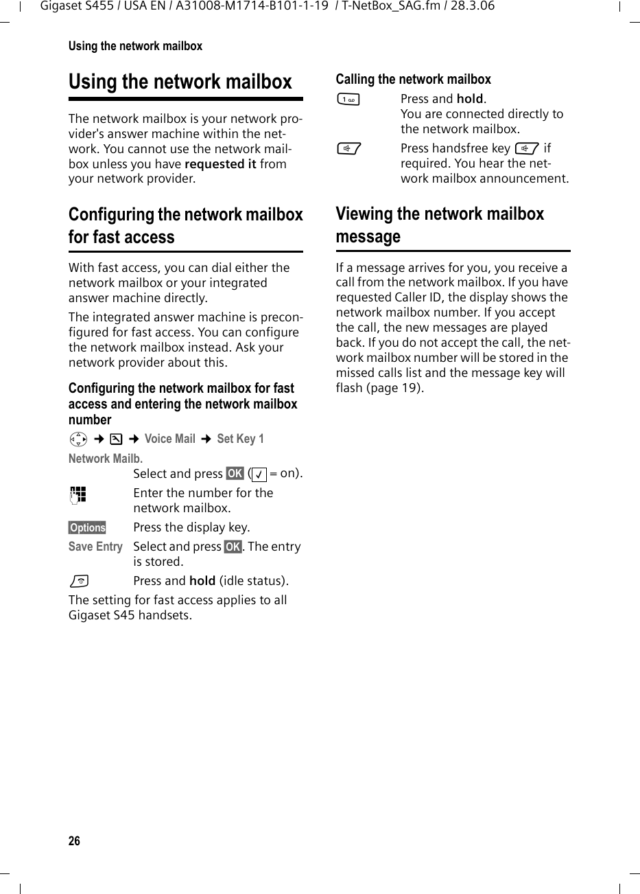 26Using the network mailboxGigaset S455 / USA EN / A31008-M1714-B101-1-19  / T-NetBox_SAG.fm / 28.3.06Using the network mailboxThe network mailbox is your network pro-vider&apos;s answer machine within the net-work. You cannot use the network mail-box unless you have requested it from your network provider. Configuring the network mailboxfor fast accessWith fast access, you can dial either the network mailbox or your integrated answer machine directly. The integrated answer machine is precon-figured for fast access. You can configure the network mailbox instead. Ask your network provider about this.Configuring the network mailbox for fast access and entering the network mailbox numberv ¢Ð ¢Voice Mail ¢Set Key 1Network Mailb. Select and press §OK§ (=on).~Enter the number for the network mailbox.§Options Press the display key. Save Entry Select and press §OK§. The entry is stored.a  Press and hold (idle status). The setting for fast access applies to all Gigaset S45 handsets.Calling the network mailbox1Press and hold. You are connected directly to the network mailbox. dPress handsfree key d if required. You hear the net-work mailbox announcement.Viewing the network mailboxmessageIf a message arrives for you, you receive a call from the network mailbox. If you have requested Caller ID, the display shows the network mailbox number. If you accept the call, the new messages are played back. If you do not accept the call, the net-work mailbox number will be stored in the missed calls list and the message key will flash (page 19). ‰