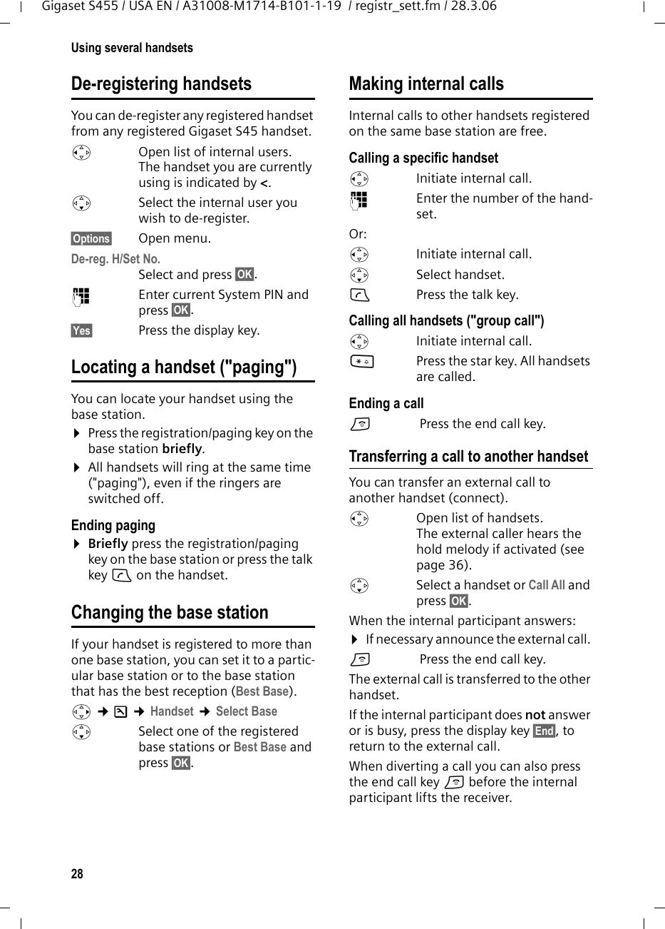 28Using several handsetsGigaset S455 / USA EN / A31008-M1714-B101-1-19  / registr_sett.fm / 28.3.06De-registering handsetsYou can de-register any registered handset from any registered Gigaset S45 handset.uOpen list of internal users.The handset you are currently using is indicated by &lt;.sSelect the internal user you wish to de-register. §Options§ Open menu.De-reg. H/Set No. Select and press §OK§.~Enter current System PIN and press §OK§.§Yes§  Press the display key.Locating a handset (&quot;paging&quot;)You can locate your handset using the base station. ¤Press the registration/paging key on the base station briefly.¤All handsets will ring at the same time (&quot;paging&quot;), even if the ringers are switched off.Ending paging¤Briefly press the registration/paging key on the base station or press the talk key c on the handset.Changing the base stationIf your handset is registered to more than one base station, you can set it to a partic-ular base station or to the base station that has the best reception (Best Base). v ¢Ð ¢Handset ¢Select Base sSelect one of the registered base stations or Best Base and press §OK§.Making internal callsInternal calls to other handsets registered on the same base station are free.Calling a specific handsetuInitiate internal call. ~Enter the number of the hand-set. Or:uInitiate internal call. s Select handset.cPress the talk key.Calling all handsets (&quot;group call&quot;)uInitiate internal call. *Press the star key. All handsets are called. Ending a calla Press the end call key.Transferring a call to another handsetYou can transfer an external call to another handset (connect).u  Open list of handsets. The external caller hears the hold melody if activated (see page 36).sSelect a handset or Call All and press §OK§.When the internal participant answers:¤If necessary announce the external call. a Press the end call key.The external call is transferred to the other handset. If the internal participant does not answer or is busy, press the display key §End§, to return to the external call. When diverting a call you can also press the end call key a before the internal participant lifts the receiver. 