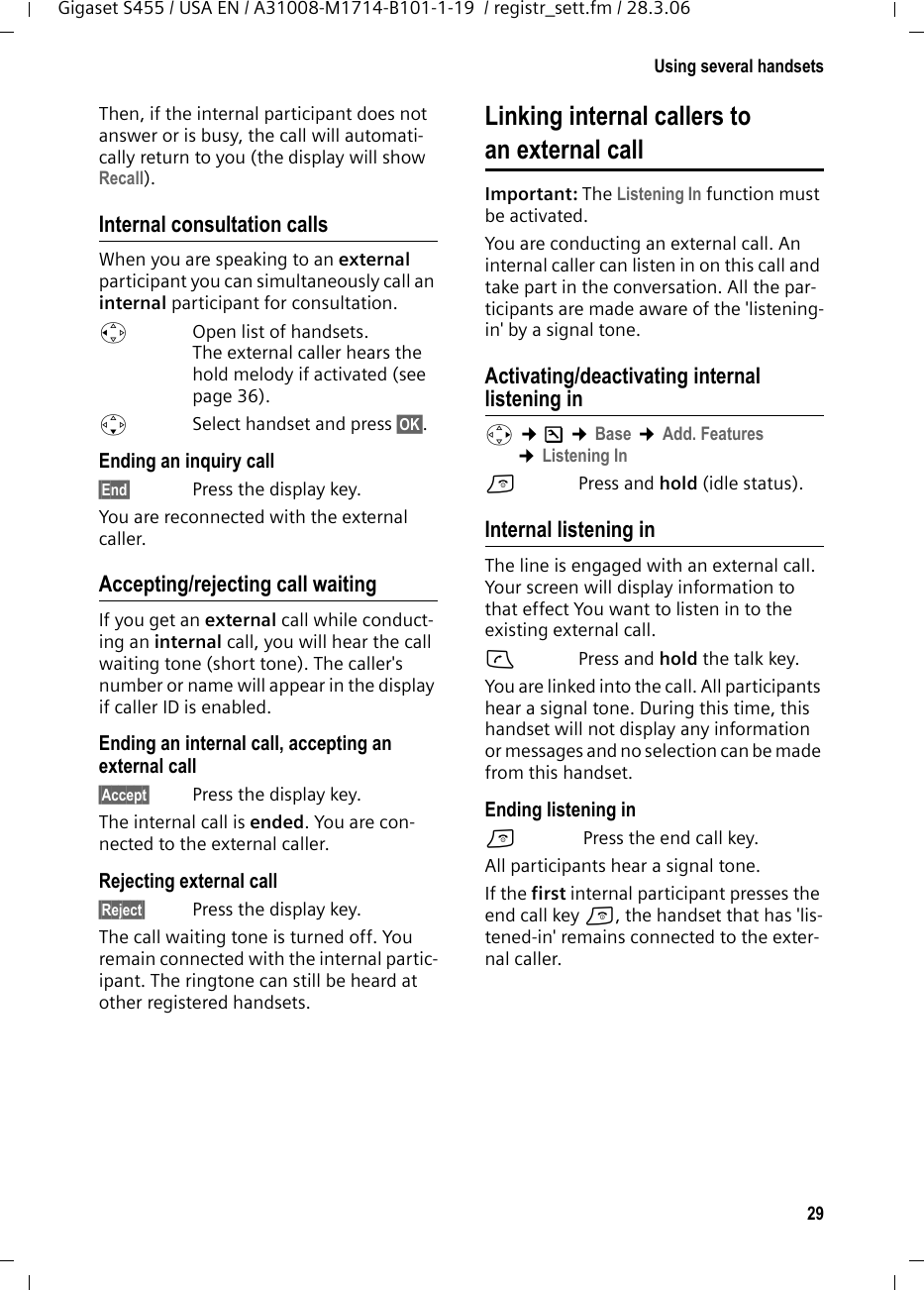 29Using several handsetsGigaset S455 / USA EN / A31008-M1714-B101-1-19  / registr_sett.fm / 28.3.06Then, if the internal participant does not answer or is busy, the call will automati-cally return to you (the display will show Recall).Internal consultation callsWhen you are speaking to an external participant you can simultaneously call an internal participant for consultation. u  Open list of handsets. The external caller hears the hold melody if activated (see page 36).sSelect handset and press §OK§. Ending an inquiry call§End§  Press the display key.You are reconnected with the external caller.Accepting/rejecting call waitingIf you get an external call while conduct-ing an internal call, you will hear the call waiting tone (short tone). The caller&apos;s number or name will appear in the display if caller ID is enabled. Ending an internal call, accepting an external call§Accept§  Press the display key.The internal call is ended. You are con-nected to the external caller.Rejecting external call§Reject§  Press the display key.The call waiting tone is turned off. You remain connected with the internal partic-ipant. The ringtone can still be heard at other registered handsets. Linking internal callers to an external callImportant: The Listening In function must be activated. You are conducting an external call. An internal caller can listen in on this call and take part in the conversation. All the par-ticipants are made aware of the &apos;listening-in&apos; by a signal tone. Activating/deactivating internal listening inv ¢Ð ¢Base ¢Add. Features ¢Listening Ina  Press and hold (idle status). Internal listening inThe line is engaged with an external call. Your screen will display information to that effect You want to listen in to the existing external call.c Press and hold the talk key.You are linked into the call. All participants hear a signal tone. During this time, this handset will not display any information or messages and no selection can be made from this handset.Ending listening ina Press the end call key.All participants hear a signal tone.If the first internal participant presses the end call key a, the handset that has &apos;lis-tened-in&apos; remains connected to the exter-nal caller. 