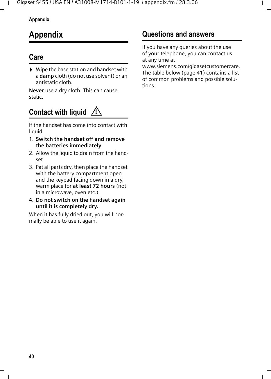 40AppendixGigaset S455 / USA EN / A31008-M1714-B101-1-19  / appendix.fm / 28.3.06AppendixCare¤Wipe the base station and handset with a damp cloth (do not use solvent) or an antistatic cloth. Never use a dry cloth. This can cause static. Contact with liquid If the handset has come into contact with liquid:1. Switch the handset off and remove the batteries immediately.2. Allow the liquid to drain from the hand-set.3. Pat all parts dry, then place the handset with the battery compartment open and the keypad facing down in a dry, warm place for at least 72 hours (not in a microwave, oven etc.).4. Do not switch on the handset again until it is completely dry.When it has fully dried out, you will nor-mally be able to use it again.Questions and answersIf you have any queries about the use of your telephone, you can contact us at any time at www.siemens.com/gigasetcustomercare. The table below (page 41) contains a list of common problems and possible solu-tions.!