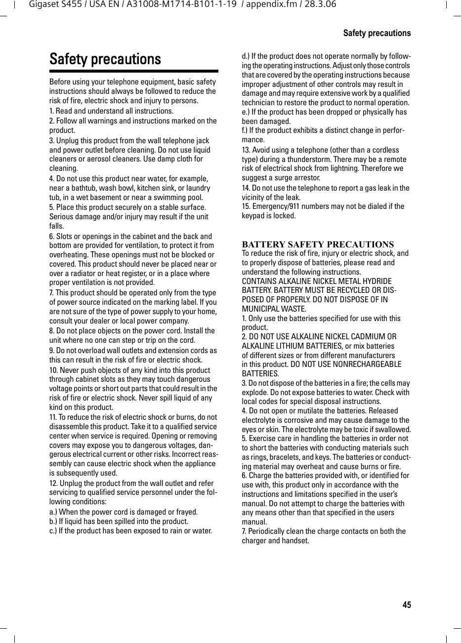 45Safety precautionsGigaset S455 / USA EN / A31008-M1714-B101-1-19  / appendix.fm / 28.3.06Safety precautionsBefore using your telephone equipment, basic safety instructions should always be followed to reduce the risk of fire, electric shock and injury to persons. 1. Read and understand all instructions.2. Follow all warnings and instructions marked on the product.3. Unplug this product from the wall telephone jack and power outlet before cleaning. Do not use liquid cleaners or aerosol cleaners. Use damp cloth for cleaning. 4. Do not use this product near water, for example, near a bathtub, wash bowl, kitchen sink, or laundry tub, in a wet basement or near a swimming pool.5. Place this product securely on a stable surface. Serious damage and/or injury may result if the unit falls.6. Slots or openings in the cabinet and the back and bottom are provided for ventilation, to protect it from overheating. These openings must not be blocked or covered. This product should never be placed near or over a radiator or heat register, or in a place where proper ventilation is not provided.7. This product should be operated only from the type of power source indicated on the marking label. If you are not sure of the type of power supply to your home, consult your dealer or local power company.8. Do not place objects on the power cord. Install the unit where no one can step or trip on the cord.9. Do not overload wall outlets and extension cords as this can result in the risk of fire or electric shock.10. Never push objects of any kind into this product through cabinet slots as they may touch dangerous voltage points or short out parts that could result in the risk of fire or electric shock. Never spill liquid of any kind on this product.11. To reduce the risk of electric shock or burns, do not disassemble this product. Take it to a qualified service center when service is required. Opening or removing covers may expose you to dangerous voltages, dan-gerous electrical current or other risks. Incorrect reas-sembly can cause electric shock when the appliance is subsequently used.12. Unplug the product from the wall outlet and refer servicing to qualified service personnel under the fol-lowing conditions:a.) When the power cord is damaged or frayed.b.) If liquid has been spilled into the product. c.) If the product has been exposed to rain or water. d.) If the product does not operate normally by follow-ing the operating instructions. Adjust only those controls that are covered by the operating instructions because improper adjustment of other controls may result in damage and may require extensive work by a qualified technician to restore the product to normal operation. e.) If the product has been dropped or physically has been damaged. f.) If the product exhibits a distinct change in perfor-mance. 13. Avoid using a telephone (other than a cordless type) during a thunderstorm. There may be a remote risk of electrical shock from lightning. Therefore we suggest a surge arrestor.14. Do not use the telephone to report a gas leak in the vicinity of the leak.15. Emergency/911 numbers may not be dialed if the keypad is locked.BATTERY SAFETY PRECAUTIONSTo reduce the risk of fire, injury or electric shock, and to properly dispose of batteries, please read and understand the following instructions.CONTAINS ALKALINE NICKEL METAL HYDRIDE BATTERY. BATTERY MUST BE RECYCLED OR DIS-POSED OF PROPERLY. DO NOT DISPOSE OF IN MUNICIPAL WASTE.1. Only use the batteries specified for use with this product.2. DO NOT USE ALKALINE NICKEL CADMIUM OR ALKALINE LITHIUM BATTERIES, or mix batteries of different sizes or from different manufacturers in this product. DO NOT USE NONRECHARGEABLE BATTERIES.3. Do not dispose of the batteries in a fire; the cells may explode. Do not expose batteries to water. Check with local codes for special disposal instructions.4. Do not open or mutilate the batteries. Released electrolyte is corrosive and may cause damage to the eyes or skin. The electrolyte may be toxic if swallowed.5. Exercise care in handling the batteries in order not to short the batteries with conducting materials such as rings, bracelets, and keys. The batteries or conduct-ing material may overheat and cause burns or fire.6. Charge the batteries provided with, or identified for use with, this product only in accordance with the instructions and limitations specified in the user’s manual. Do not attempt to charge the batteries with any means other than that specified in the users manual.7. Periodically clean the charge contacts on both the charger and handset.