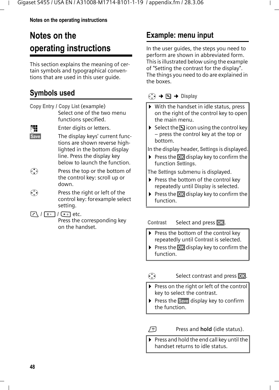 48Notes on the operating instructionsGigaset S455 / USA EN / A31008-M1714-B101-1-19  / appendix.fm / 28.3.06Notes on theoperating instructionsThis section explains the meaning of cer-tain symbols and typographical conven-tions that are used in this user guide.Symbols usedCopy Entry / Copy List (example) Select one of the two menu functions specified. ~Enter digits or letters. §Save§ The display keys&apos; current func-tions are shown reverse high-lighted in the bottom display line. Press the display key below to launch the function. qPress the top or the bottom of the control key: scroll up or down. rPress the right or left of the control key: forexample select setting.c/ Q/ * etc. Press the corresponding key on the handset. Example: menu inputIn the user guides, the steps you need to perform are shown in abbreviated form. This is illustrated below using the example of &quot;Setting the contrast for the display&quot;. The things you need to do are explained in the boxes.v ¢Ð ¢Display ¤With the handset in idle status, press on the right of the control key to open the main menu. ¤Select the Ð icon using the control key – press the control key at the top or bottom.In the display header, Settings is displayed.¤Press the §OK§ display key to confirm the function Settings.The Settings submenu is displayed.¤Press the bottom of the control key repeatedly until Display is selected.¤Press the §OK§ display key to confirm the function.Contrast Select and press §OK§.¤Press the bottom of the control key repeatedly until Contrast is selected.¤Press the §OK§ display key to confirm the function.rSelect contrast and press §OK§.¤Press on the right or left of the control key to select the contrast.¤Press the §Save§ display key to confirm the function.aPress and hold (idle status). ¤Press and hold the end call key until the handset returns to idle status. 