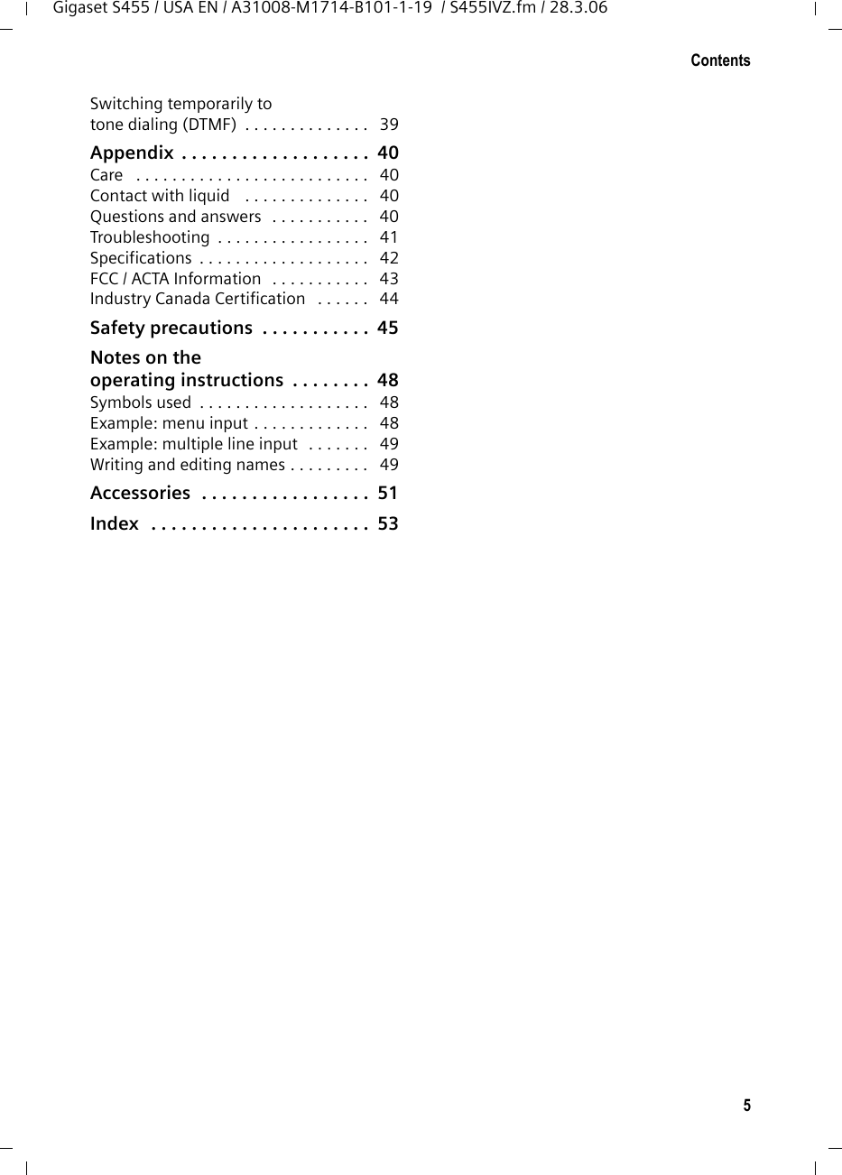 5ContentsGigaset S455 / USA EN / A31008-M1714-B101-1-19  / S455IVZ.fm / 28.3.06Switching temporarily to tone dialing (DTMF)  . . . . . . . . . . . . . .   39Appendix  . . . . . . . . . . . . . . . . . . .  40Care   . . . . . . . . . . . . . . . . . . . . . . . . . .   40Contact with liquid   . . . . . . . . . . . . . .   40Questions and answers  . . . . . . . . . . .   40Troubleshooting  . . . . . . . . . . . . . . . . .   41Specifications  . . . . . . . . . . . . . . . . . . .   42FCC / ACTA Information   . . . . . . . . . . .   43Industry Canada Certification   . . . . . .   44Safety precautions  . . . . . . . . . . .  45Notes on theoperating instructions  . . . . . . . .  48Symbols used  . . . . . . . . . . . . . . . . . . .   48Example: menu input . . . . . . . . . . . . .   48Example: multiple line input   . . . . . . .   49Writing and editing names . . . . . . . . .   49Accessories  . . . . . . . . . . . . . . . . .  51Index   . . . . . . . . . . . . . . . . . . . . . .  53