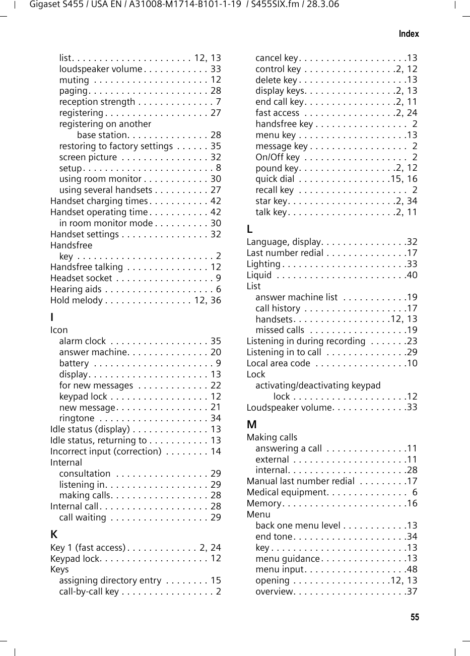 55IndexGigaset S455 / USA EN / A31008-M1714-B101-1-19  / S455SIX.fm / 28.3.06list. . . . . . . . . . . . . . . . . . . . . . 12, 13loudspeaker volume . . . . . . . . . . . . 33muting  . . . . . . . . . . . . . . . . . . . . . 12paging. . . . . . . . . . . . . . . . . . . . . . 28reception strength . . . . . . . . . . . . . . 7registering . . . . . . . . . . . . . . . . . . . 27registering on another base station. . . . . . . . . . . . . . . 28restoring to factory settings  . . . . . . 35screen picture  . . . . . . . . . . . . . . . . 32setup. . . . . . . . . . . . . . . . . . . . . . . . 8using room monitor . . . . . . . . . . . . 30using several handsets . . . . . . . . . . 27Handset charging times . . . . . . . . . . . 42Handset operating time . . . . . . . . . . . 42in room monitor mode . . . . . . . . . . 30Handset settings . . . . . . . . . . . . . . . . 32Handsfreekey  . . . . . . . . . . . . . . . . . . . . . . . . . 2Handsfree talking . . . . . . . . . . . . . . . 12Headset socket  . . . . . . . . . . . . . . . . . . 9Hearing aids . . . . . . . . . . . . . . . . . . . . 6Hold melody . . . . . . . . . . . . . . . . 12, 36IIconalarm clock  . . . . . . . . . . . . . . . . . . 35answer machine. . . . . . . . . . . . . . . 20battery  . . . . . . . . . . . . . . . . . . . . . . 9display. . . . . . . . . . . . . . . . . . . . . . 13for new messages  . . . . . . . . . . . . . 22keypad lock . . . . . . . . . . . . . . . . . . 12new message. . . . . . . . . . . . . . . . . 21ringtone  . . . . . . . . . . . . . . . . . . . . 34Idle status (display) . . . . . . . . . . . . . . 13Idle status, returning to . . . . . . . . . . . 13Incorrect input (correction)  . . . . . . . . 14Internalconsultation  . . . . . . . . . . . . . . . . . 29listening in. . . . . . . . . . . . . . . . . . . 29making calls. . . . . . . . . . . . . . . . . . 28Internal call. . . . . . . . . . . . . . . . . . . . 28call waiting  . . . . . . . . . . . . . . . . . . 29KKey 1 (fast access). . . . . . . . . . . . . 2, 24Keypad lock. . . . . . . . . . . . . . . . . . . . 12Keysassigning directory entry  . . . . . . . . 15call-by-call key . . . . . . . . . . . . . . . . . 2cancel key. . . . . . . . . . . . . . . . . . . .13control key . . . . . . . . . . . . . . . . .2, 12delete key . . . . . . . . . . . . . . . . . . . .13display keys. . . . . . . . . . . . . . . . .2, 13end call key. . . . . . . . . . . . . . . . .2, 11fast access  . . . . . . . . . . . . . . . . .2, 24handsfree key . . . . . . . . . . . . . . . . .  2menu key . . . . . . . . . . . . . . . . . . . .13message key . . . . . . . . . . . . . . . . . .  2On/Off key  . . . . . . . . . . . . . . . . . . .  2pound key. . . . . . . . . . . . . . . . . .2, 12quick dial  . . . . . . . . . . . . . . . . .15, 16recall key  . . . . . . . . . . . . . . . . . . . .  2star key. . . . . . . . . . . . . . . . . . . .2, 34talk key. . . . . . . . . . . . . . . . . . . .2, 11LLanguage, display. . . . . . . . . . . . . . . .32Last number redial . . . . . . . . . . . . . . .17Lighting . . . . . . . . . . . . . . . . . . . . . . .33Liquid  . . . . . . . . . . . . . . . . . . . . . . . .40Listanswer machine list  . . . . . . . . . . . .19call history  . . . . . . . . . . . . . . . . . . .17handsets. . . . . . . . . . . . . . . . . .12, 13missed calls  . . . . . . . . . . . . . . . . . .19Listening in during recording  . . . . . . .23Listening in to call  . . . . . . . . . . . . . . .29Local area code  . . . . . . . . . . . . . . . . .10Lockactivating/deactivating keypad lock . . . . . . . . . . . . . . . . . . . . .12Loudspeaker volume. . . . . . . . . . . . . .33MMaking callsanswering a call  . . . . . . . . . . . . . . .11external  . . . . . . . . . . . . . . . . . . . . .11internal. . . . . . . . . . . . . . . . . . . . . .28Manual last number redial  . . . . . . . . .17Medical equipment. . . . . . . . . . . . . . .  6Memory. . . . . . . . . . . . . . . . . . . . . . .16Menuback one menu level . . . . . . . . . . . .13end tone. . . . . . . . . . . . . . . . . . . . .34key . . . . . . . . . . . . . . . . . . . . . . . . .13menu guidance. . . . . . . . . . . . . . . .13menu input. . . . . . . . . . . . . . . . . . .48opening . . . . . . . . . . . . . . . . . .12, 13overview. . . . . . . . . . . . . . . . . . . . .37