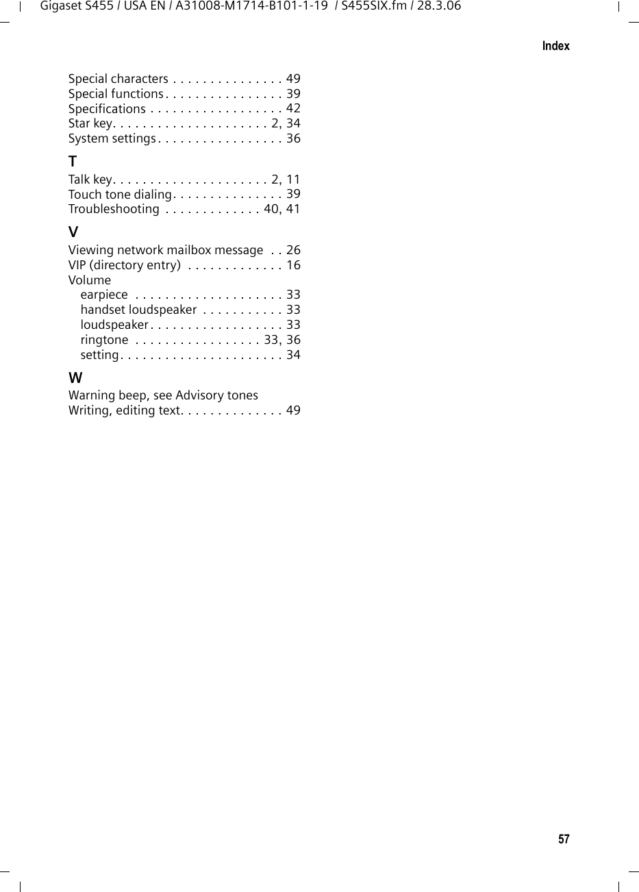 57IndexGigaset S455 / USA EN / A31008-M1714-B101-1-19  / S455SIX.fm / 28.3.06Special characters . . . . . . . . . . . . . . . 49Special functions. . . . . . . . . . . . . . . . 39Specifications . . . . . . . . . . . . . . . . . . 42Star key. . . . . . . . . . . . . . . . . . . . . 2, 34System settings. . . . . . . . . . . . . . . . . 36TTalk key. . . . . . . . . . . . . . . . . . . . . 2, 11Touch tone dialing. . . . . . . . . . . . . . . 39Troubleshooting  . . . . . . . . . . . . . 40, 41VViewing network mailbox message  . . 26VIP (directory entry)  . . . . . . . . . . . . . 16Volumeearpiece  . . . . . . . . . . . . . . . . . . . . 33handset loudspeaker  . . . . . . . . . . . 33loudspeaker . . . . . . . . . . . . . . . . . . 33ringtone  . . . . . . . . . . . . . . . . . 33, 36setting. . . . . . . . . . . . . . . . . . . . . . 34WWarning beep, see Advisory tonesWriting, editing text. . . . . . . . . . . . . . 49