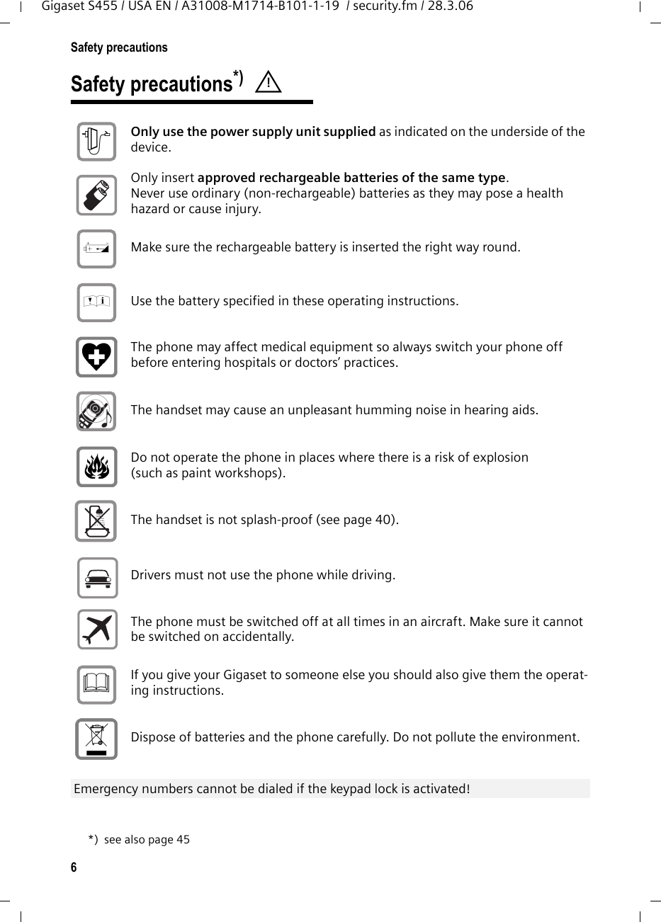 6Safety precautionsGigaset S455 / USA EN / A31008-M1714-B101-1-19  / security.fm / 28.3.06Safety precautions*) *) see also page 45! Only use the power supply unit supplied as indicated on the underside of the device. Only insert approved rechargeable batteries of the same type. Never use ordinary (non-rechargeable) batteries as they may pose a health hazard or cause injury. Make sure the rechargeable battery is inserted the right way round.Use the battery specified in these operating instructions.The phone may affect medical equipment so always switch your phone off before entering hospitals or doctors’ practices.The handset may cause an unpleasant humming noise in hearing aids.Do not operate the phone in places where there is a risk of explosion (such as paint workshops). The handset is not splash-proof (see page 40).Drivers must not use the phone while driving.  The phone must be switched off at all times in an aircraft. Make sure it cannot be switched on accidentally. If you give your Gigaset to someone else you should also give them the operat-ing instructions. Dispose of batteries and the phone carefully. Do not pollute the environment. Emergency numbers cannot be dialed if the keypad lock is activated! $‹Œƒ 