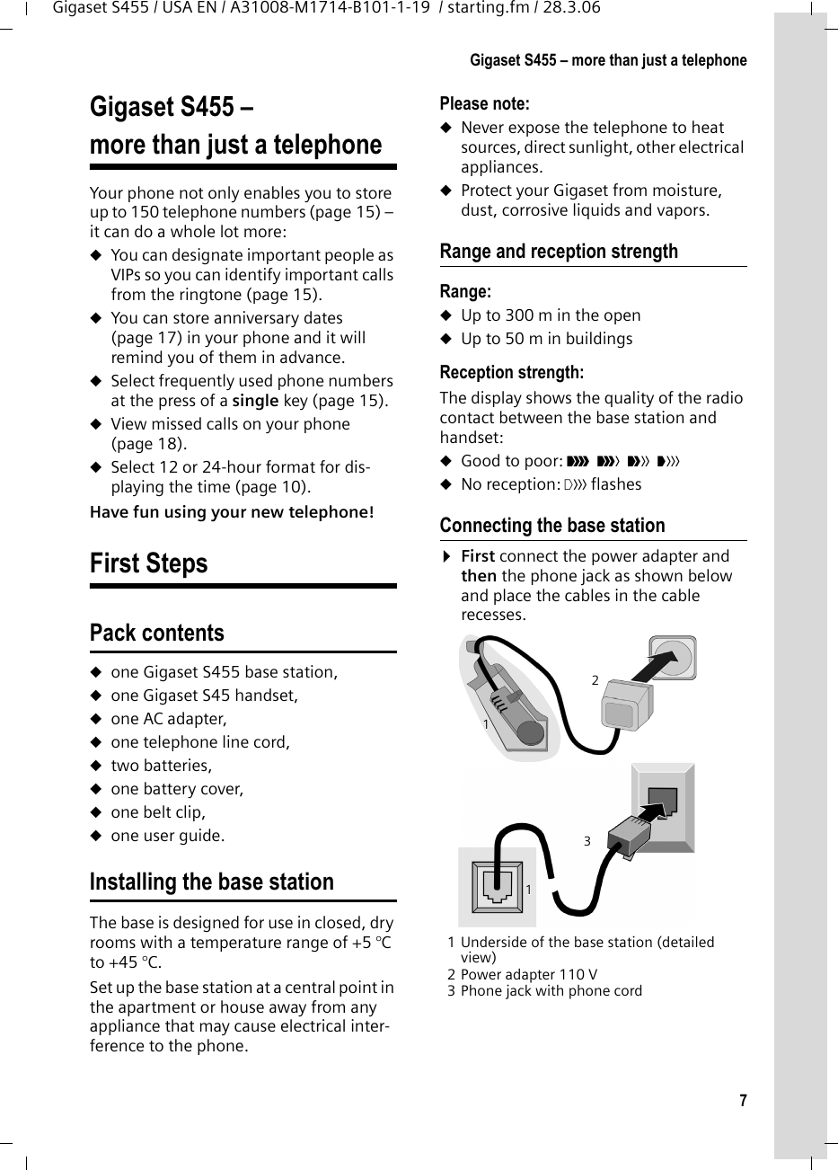 7Gigaset S455 – more than just a telephoneGigaset S455 / USA EN / A31008-M1714-B101-1-19  / starting.fm / 28.3.06Gigaset S455 – more than just a telephoneYour phone not only enables you to store up to 150 telephone numbers (page 15) – it can do a whole lot more: uYou can designate important people as VIPs so you can identify important calls from the ringtone (page 15). uYou can store anniversary dates (page 17) in your phone and it will remind you of them in advance.uSelect frequently used phone numbers at the press of a single key (page 15).uView missed calls on your phone (page 18).uSelect 12 or 24-hour format for dis-playing the time (page 10).Have fun using your new telephone! First StepsPack contentsuone Gigaset S455 base station,uone Gigaset S45 handset,uone AC adapter,uone telephone line cord,utwo batteries,uone battery cover,uone belt clip,uone user guide.Installing the base stationThe base is designed for use in closed, dry rooms with a temperature range of +5 °C to +45 °C. Set up the base station at a central point in the apartment or house away from any appliance that may cause electrical inter-ference to the phone.Please note: uNever expose the telephone to heat sources, direct sunlight, other electrical appliances.uProtect your Gigaset from moisture, dust, corrosive liquids and vapors.Range and reception strengthRange: uUp to 300 m in the openuUp to 50 m in buildingsReception strength:The display shows the quality of the radio contact between the base station and handset:uGood to poor: ÐiÑÒ uNo reception: | flashesConnecting the base station¤First connect the power adapter and then the phone jack as shown below and place the cables in the cable recesses.1 Underside of the base station (detailed view)2 Power adapter 110 V3 Phone jack with phone cord132111