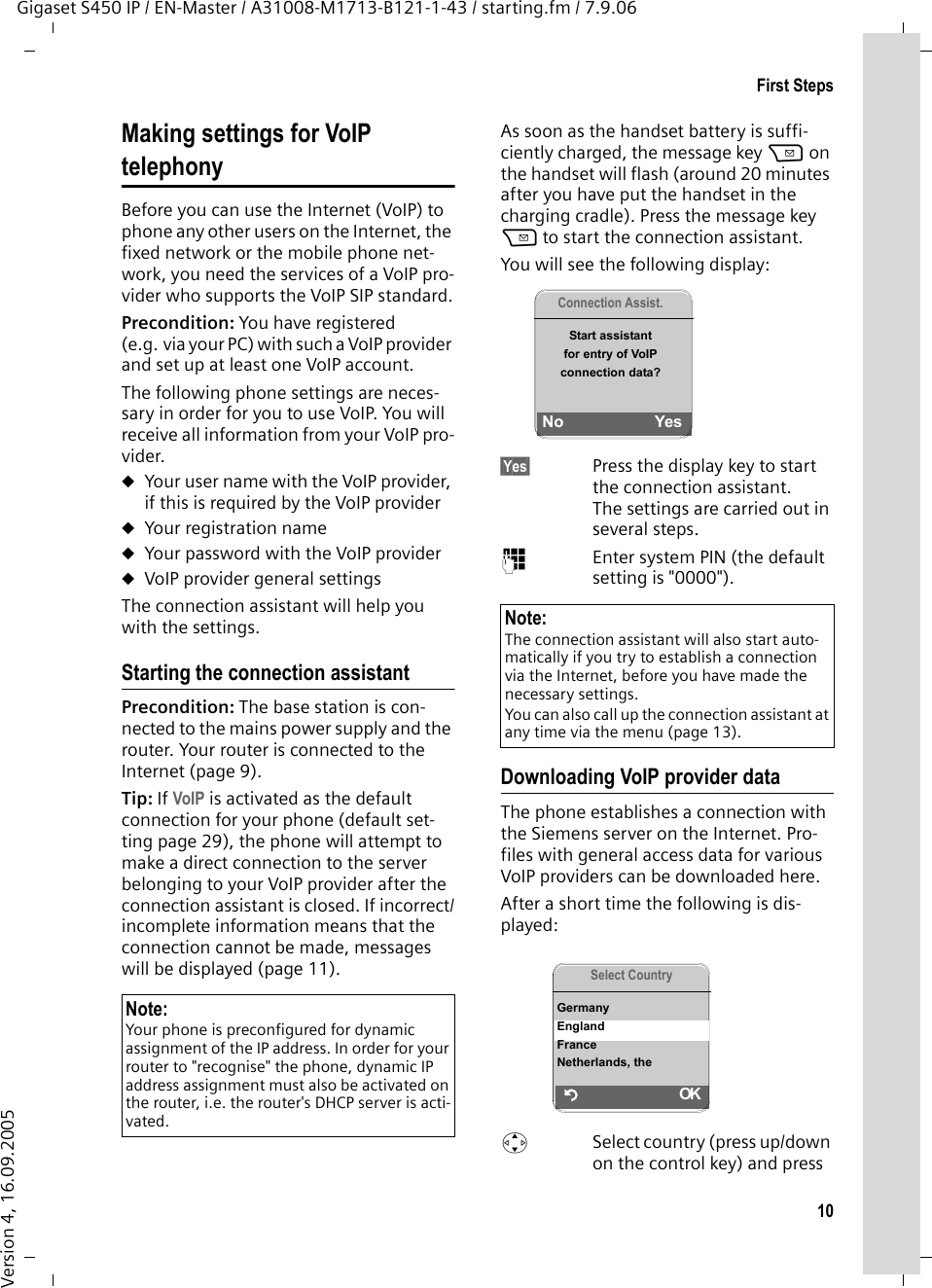10First StepsGigaset S450 IP / EN-Master / A31008-M1713-B121-1-43 / starting.fm / 7.9.06Version 4, 16.09.2005Making settings for VoIP telephonyBefore you can use the Internet (VoIP) to phone any other users on the Internet, the fixed network or the mobile phone net-work, you need the services of a VoIP pro-vider who supports the VoIP SIP standard.Precondition: You have registered (e.g. via your PC) with such a VoIP provider and set up at least one VoIP account. The following phone settings are neces-sary in order for you to use VoIP. You will receive all information from your VoIP pro-vider.uYour user name with the VoIP provider, if this is required by the VoIP provideruYour registration nameuYour password with the VoIP provideruVoIP provider general settingsThe connection assistant will help you with the settings. Starting the connection assistantPrecondition: The base station is con-nected to the mains power supply and the router. Your router is connected to the Internet (page 9). Tip: If VoIP is activated as the default connection for your phone (default set-ting page 29), the phone will attempt to make a direct connection to the server belonging to your VoIP provider after the connection assistant is closed. If incorrect/incomplete information means that the connection cannot be made, messages will be displayed (page 11). As soon as the handset battery is suffi-ciently charged, the message key f on the handset will flash (around 20 minutes after you have put the handset in the charging cradle). Press the message key f to start the connection assistant.You will see the following display: §Yes§ Press the display key to start the connection assistant. The settings are carried out in several steps. ~Enter system PIN (the default setting is &quot;0000&quot;). Downloading VoIP provider dataThe phone establishes a connection with the Siemens server on the Internet. Pro-files with general access data for various VoIP providers can be downloaded here. After a short time the following is dis-played: qSelect country (press up/down on the control key) and press Note:Your phone is preconfigured for dynamic assignment of the IP address. In order for your router to &quot;recognise&quot; the phone, dynamic IP address assignment must also be activated on the router, i.e. the router&apos;s DHCP server is acti-vated. Note:The connection assistant will also start auto-matically if you try to establish a connection via the Internet, before you have made the necessary settings. You can also call up the connection assistant at any time via the menu (page 13).Connection Assist. Start assistant  for entry of VoIP connection data? No YesSelect CountryGermany  England France Netherlands, theÝOK