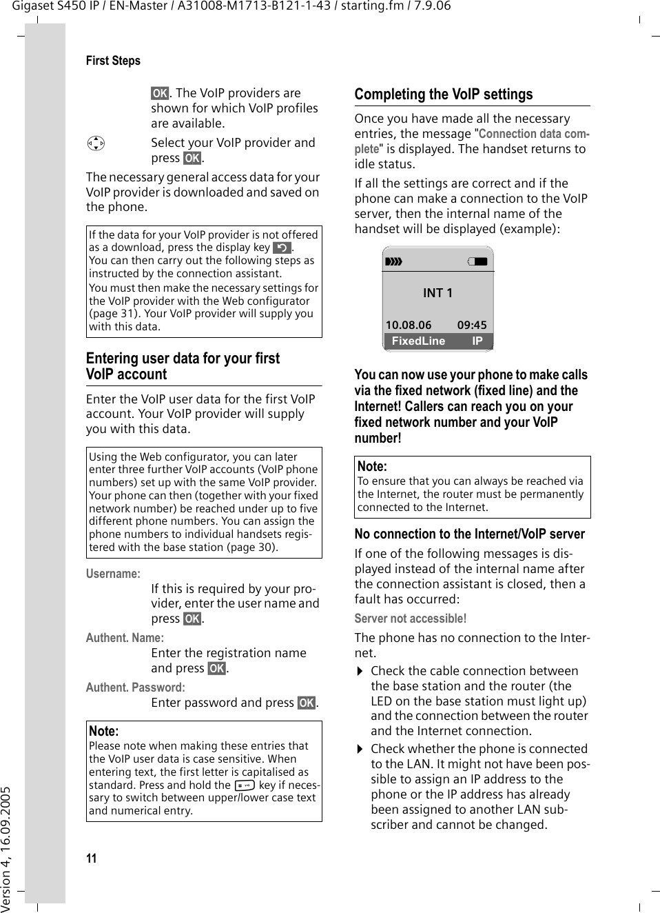11First StepsGigaset S450 IP / EN-Master / A31008-M1713-B121-1-43 / starting.fm / 7.9.06Version 4, 16.09.2005§OK§. The VoIP providers are shown for which VoIP profiles are available. qSelect your VoIP provider and press §OK§. The necessary general access data for your VoIP provider is downloaded and saved on the phone.Entering user data for your first VoIP accountEnter the VoIP user data for the first VoIP account. Your VoIP provider will supply you with this data. Username: If this is required by your pro-vider, enter the user name and press §OK§.Authent. Name: Enter the registration name and press §OK§.Authent. Password: Enter password and press §OK§.Completing the VoIP settingsOnce you have made all the necessary entries, the message &quot;Connection data com-plete&quot; is displayed. The handset returns to idle status.If all the settings are correct and if the phone can make a connection to the VoIP server, then the internal name of the handset will be displayed (example):You can now use your phone to make calls via the fixed network (fixed line) and the Internet! Callers can reach you on your fixed network number and your VoIP number!No connection to the Internet/VoIP serverIf one of the following messages is dis-played instead of the internal name after the connection assistant is closed, then a fault has occurred:Server not accessible!The phone has no connection to the Inter-net.¤Check the cable connection between the base station and the router (the LED on the base station must light up) and the connection between the router and the Internet connection.¤Check whether the phone is connected to the LAN. It might not have been pos-sible to assign an IP address to the phone or the IP address has already been assigned to another LAN sub-scriber and cannot be changed. If the data for your VoIP provider is not offered as a download, press the display key ”. You can then carry out the following steps as instructed by the connection assistant. You must then make the necessary settings for the VoIP provider with the Web configurator (page 31). Your VoIP provider will supply you with this data. Using the Web configurator, you can later enter three further VoIP accounts (VoIP phone numbers) set up with the same VoIP provider. Your phone can then (together with your fixed network number) be reached under up to five different phone numbers. You can assign the phone numbers to individual handsets regis-tered with the base station (page 30). Note:Please note when making these entries that the VoIP user data is case sensitive. When entering text, the first letter is capitalised as standard. Press and hold the # key if neces-sary to switch between upper/lower case text and numerical entry. Note:To ensure that you can always be reached via the Internet, the router must be permanently connected to the Internet.ÐVINT 1 10.08.06 09:45FixedLine IP