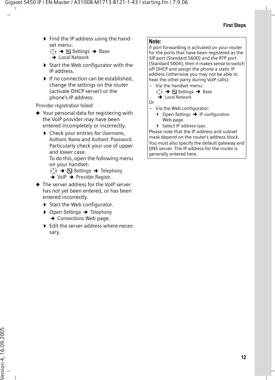 12First StepsGigaset S450 IP / EN-Master / A31008-M1713-B121-1-43 / starting.fm / 7.9.06Version 4, 16.09.2005¤Find the IP address using the hand-set menu:v ¢ÐSettings ¢Base  ¢Local Network ¤Start the Web configurator with the IP address.¤If no connection can be established, change the settings on the router (activate DHCP server) or the phone&apos;s IP address.Provider registration failed!uYour personal data for registering with the VoIP provider may have been entered incompletely or incorrectly. ¤Check your entries for Username, Authent. Name and Authent. Password. Particularly check your use of upper and lower case. To do this, open the following menu on your handset: v ¢ÐSettings ¢Telephony ¢VoIP ¢Provider Registr. uThe server address for the VoIP server has not yet been entered, or has been entered incorrectly.¤Start the Web configurator.¤Open Settings ¢Telephony ¢Connections Web page. ¤Edit the server address where neces-sary.Note:If port forwarding is activated on your router for the ports that have been registered as the SIP port (Standard 5600) and the RTP port (Standard 5004), then it makes sense to switch off DHCP and assign the phone a static IP address (otherwise you may not be able to hear the other party during VoIP calls):– Via the handset menu:v ¢ÐSettings ¢Base  ¢Local Network Or– Via the Web configurator:¥Open Settings ¢IP configuration Web page. ¥Select IP address type.Please note that the IP address and subnet mask depend on the router&apos;s address block. You must also specify the default gateway and DNS server. The IP address for the router is generally entered here.