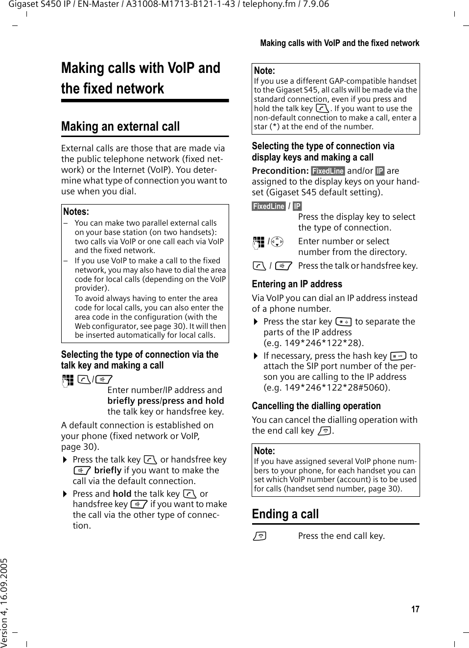 17Making calls with VoIP and the fixed networkGigaset S450 IP / EN-Master / A31008-M1713-B121-1-43 / telephony.fm / 7.9.06Version 4, 16.09.2005Making calls with VoIP and the fixed networkMaking an external call External calls are those that are made via the public telephone network (fixed net-work) or the Internet (VoIP). You deter-mine what type of connection you want to use when you dial. Selecting the type of connection via the talk key and making a call~c/d Enter number/IP address and briefly press/press and hold the talk key or handsfree key. A default connection is established on your phone (fixed network or VoIP, page 30). ¤Press the talk key c or handsfree key d briefly if you want to make the call via the default connection. ¤Press and hold the talk key c or handsfree key d if you want to make the call via the other type of connec-tion. Selecting the type of connection via display keys and making a callPrecondition: §FixedLine§ and/or §IP§ are assigned to the display keys on your hand-set (Gigaset S45 default setting).§FixedLine§ / §IP§ Press the display key to select the type of connection.~/sEnter number or select number from the directory.c/ dPress the talk or handsfree key. Entering an IP addressVia VoIP you can dial an IP address instead of a phone number.¤Press the star key * to separate the parts of the IP address (e.g. 149*246*122*28).¤If necessary, press the hash key # to attach the SIP port number of the per-son you are calling to the IP address (e.g. 149*246*122*28#5060).Cancelling the dialling operationYou can cancel the dialling operation with the end call key a.Ending a callaPress the end call key.Notes:– You can make two parallel external calls on your base station (on two handsets): two calls via VoIP or one call each via VoIP and the fixed network. – If you use VoIP to make a call to the fixed network, you may also have to dial the area code for local calls (depending on the VoIP provider).To avoid always having to enter the area code for local calls, you can also enter the area code in the configuration (with the Web configurator, see page 30). It will then be inserted automatically for local calls. Note:If you use a different GAP-compatible handset to the Gigaset S45, all calls will be made via the standard connection, even if you press and hold the talk key c. If you want to use the non-default connection to make a call, enter a star (*) at the end of the number. Note: If you have assigned several VoIP phone num-bers to your phone, for each handset you can set which VoIP number (account) is to be used for calls (handset send number, page 30). 
