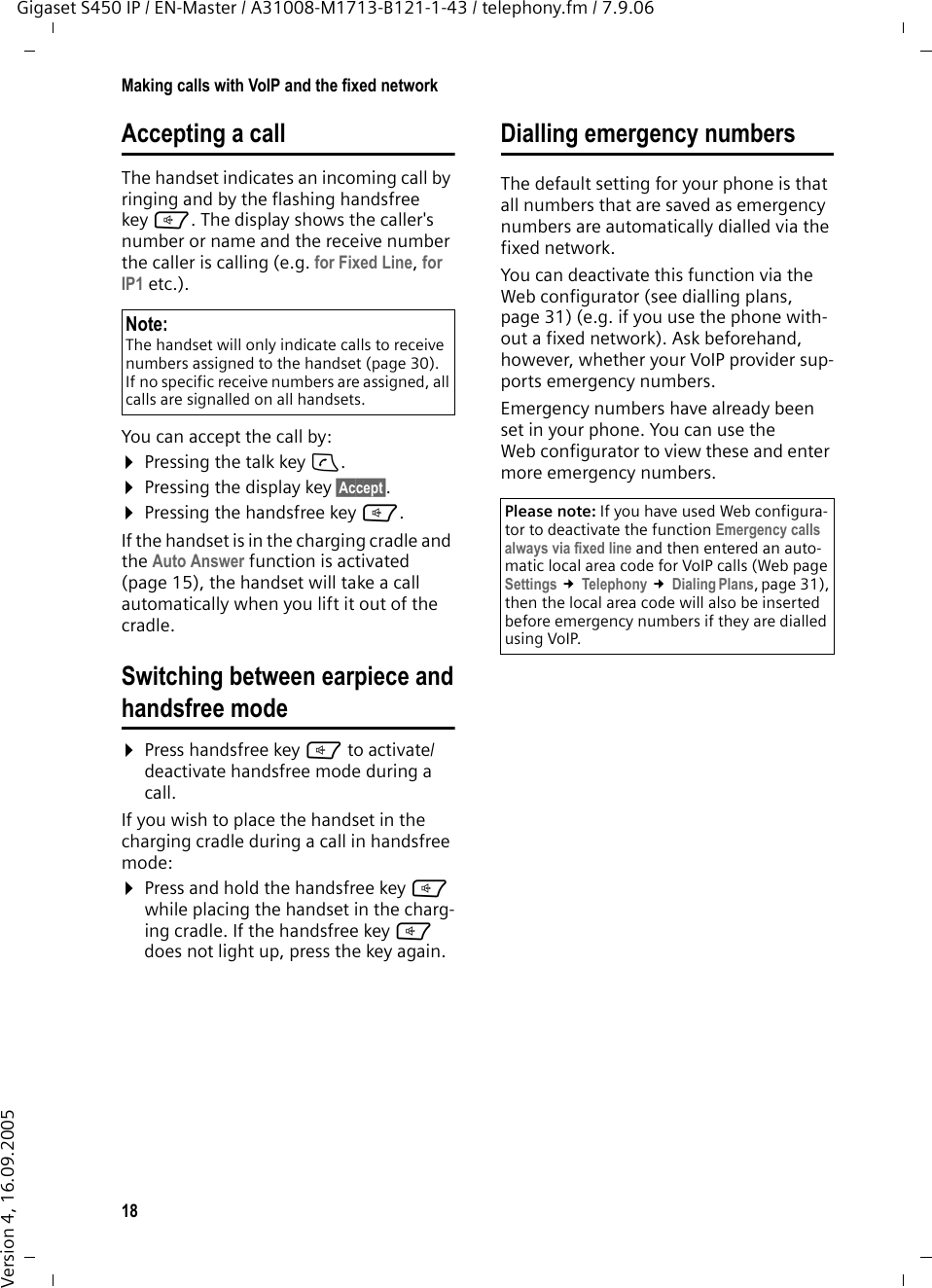 18Making calls with VoIP and the fixed networkGigaset S450 IP / EN-Master / A31008-M1713-B121-1-43 / telephony.fm / 7.9.06Version 4, 16.09.2005Accepting a callThe handset indicates an incoming call by ringing and by the flashing handsfree key d. The display shows the caller&apos;s number or name and the receive number the caller is calling (e.g. for Fixed Line, for IP1 etc.). You can accept the call by:¤Pressing the talk key c.¤Pressing the display key §Accept§.¤Pressing the handsfree key d. If the handset is in the charging cradle and the Auto Answer function is activated (page 15), the handset will take a call automatically when you lift it out of the cradle.Switching between earpiece andhandsfree mode¤Press handsfree key d to activate/deactivate handsfree mode during a call.If you wish to place the handset in the charging cradle during a call in handsfree mode:¤Press and hold the handsfree key d while placing the handset in the charg-ing cradle. If the handsfree key d does not light up, press the key again.Dialling emergency numbersThe default setting for your phone is that all numbers that are saved as emergency numbers are automatically dialled via the fixed network. You can deactivate this function via the Web configurator (see dialling plans, page 31) (e.g. if you use the phone with-out a fixed network). Ask beforehand, however, whether your VoIP provider sup-ports emergency numbers. Emergency numbers have already been set in your phone. You can use the Web configurator to view these and enter more emergency numbers. Note:The handset will only indicate calls to receive numbers assigned to the handset (page 30). If no specific receive numbers are assigned, all calls are signalled on all handsets. Please note: If you have used Web configura-tor to deactivate the function Emergency calls always via fixed line and then entered an auto-matic local area code for VoIP calls (Web page Settings £Telephony £Dialing Plans, page 31), then the local area code will also be inserted before emergency numbers if they are dialled using VoIP. 