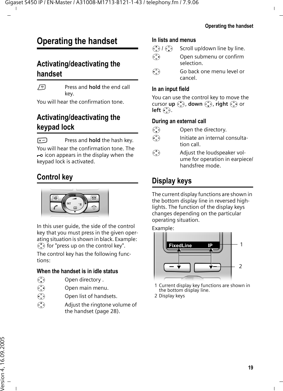 19Operating the handsetGigaset S450 IP / EN-Master / A31008-M1713-B121-1-43 / telephony.fm / 7.9.06Version 4, 16.09.2005Operating the handsetActivating/deactivating thehandsetaPress and hold the end call key.You will hear the confirmation tone.Activating/deactivating thekeypad lock#Press and hold the hash key. You will hear the confirmation tone. The Ø icon appears in the display when the keypad lock is activated.Control key In this user guide, the side of the control key that you must press in the given oper-ating situation is shown in black. Example: t for &quot;press up on the control key&quot;. The control key has the following func-tions:When the handset is in idle statuss  Open directory .v  Open main menu.u  Open list of handsets.tAdjust the ringtone volume of the handset (page 28).In lists and menust/ s  Scroll up/down line by line.v  Open submenu or confirm selection.u  Go back one menu level or cancel.In an input fieldYou can use the control key to move the cursor up t, down s, right v or left u. During an external calls Open the directory.u  Initiate an internal consulta-tion call.tAdjust the loudspeaker vol-ume for operation in earpiece/handsfree mode. Display keysThe current display functions are shown in the bottom display line in reversed high-lights. The function of the display keys changes depending on the particular operating situation. Example:1 Current display key functions are shown in the bottom display line.2 Display keys21FixedLine IP