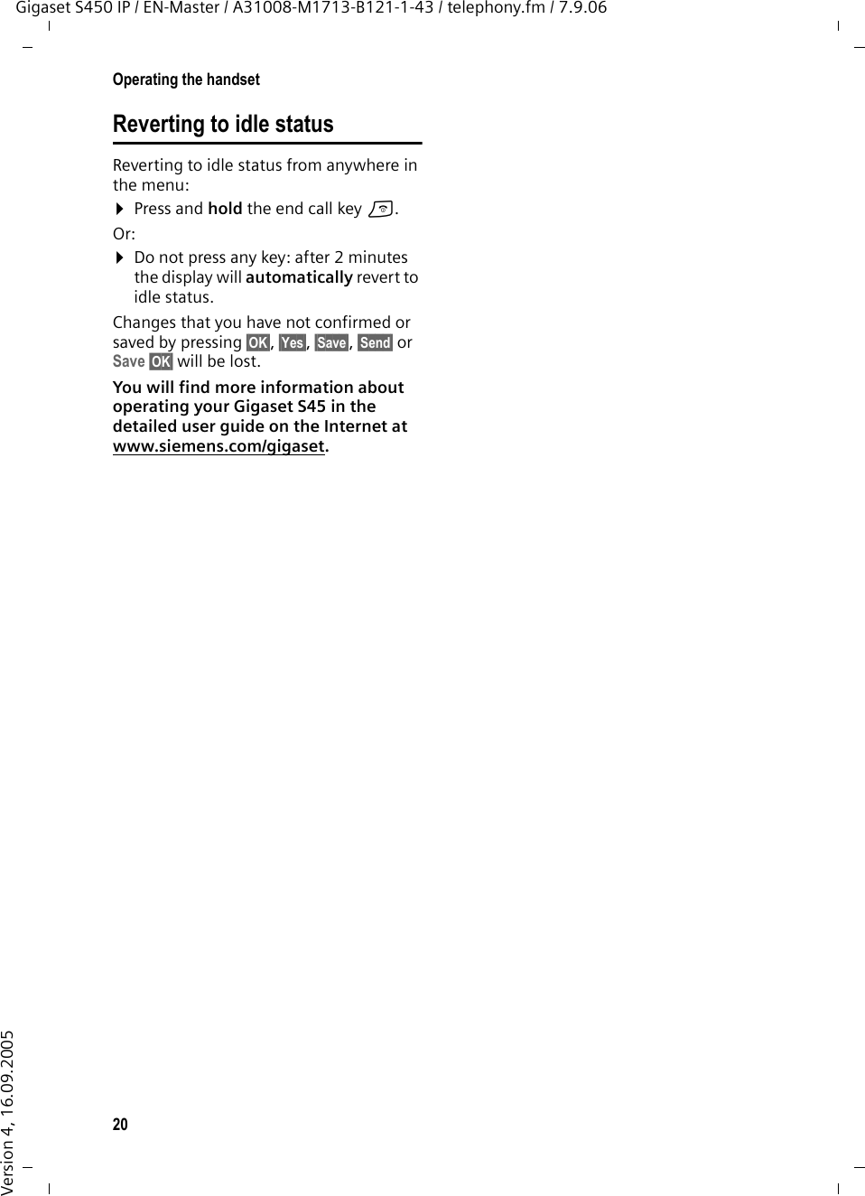 20Operating the handsetGigaset S450 IP / EN-Master / A31008-M1713-B121-1-43 / telephony.fm / 7.9.06Version 4, 16.09.2005Reverting to idle statusReverting to idle status from anywhere in the menu: ¤Press and hold the end call key a.Or:¤Do not press any key: after 2 minutes the display will automatically revert to idle status.Changes that you have not confirmed or saved by pressing §OK§, §Yes§, §Save§, §Send§ or Save §OK§ will be lost.You will find more information about operating your Gigaset S45 in the detailed user guide on the Internet at www.siemens.com/gigaset. 