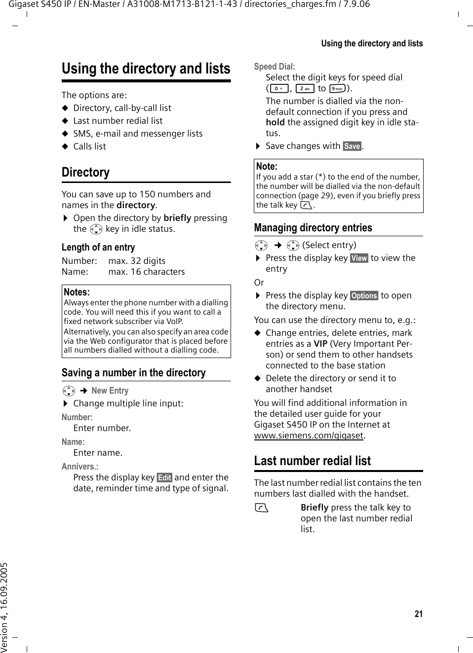 21Using the directory and listsGigaset S450 IP / EN-Master / A31008-M1713-B121-1-43 / directories_charges.fm / 7.9.06Version 4, 16.09.2005Using the directory and listsThe options are: uDirectory, call-by-call listuLast number redial listuSMS, e-mail and messenger listsuCalls listDirectoryYou can save up to 150 numbers and names in the directory.¤Open the directory by briefly pressing the s key in idle status. Length of an entryNumber:  max. 32 digits Name:  max. 16 characters Saving a number in the directorys ¢New Entry ¤Change multiple line input:Number:Enter number. Name:Enter name. Annivers.: Press the display key §Edit§ and enter the date, reminder time and type of signal. Speed Dial:Select the digit keys for speed dial (Q, 2 to O).The number is dialled via the non-default connection if you press and hold the assigned digit key in idle sta-tus.¤Save changes with §Save§.Managing directory entriess  ¢s(Select entry)¤Press the display key §View§ to view the entryOr ¤Press the display key §Options§ to open the directory menu. You can use the directory menu to, e.g.:uChange entries, delete entries, mark entries as a VIP (Very Important Per-son) or send them to other handsets connected to the base stationuDelete the directory or send it to another handsetYou will find additional information in the detailed user guide for your Gigaset S450 IP on the Internet at www.siemens.com/gigaset.Last number redial listThe last number redial list contains the ten numbers last dialled with the handset. cBriefly press the talk key to open the last number redial list. Notes:Always enter the phone number with a dialling code. You will need this if you want to call a fixed network subscriber via VoIP.Alternatively, you can also specify an area code via the Web configurator that is placed before all numbers dialled without a dialling code.Note:If you add a star (*) to the end of the number, the number will be dialled via the non-default connection (page 29), even if you briefly press the talk key c. 