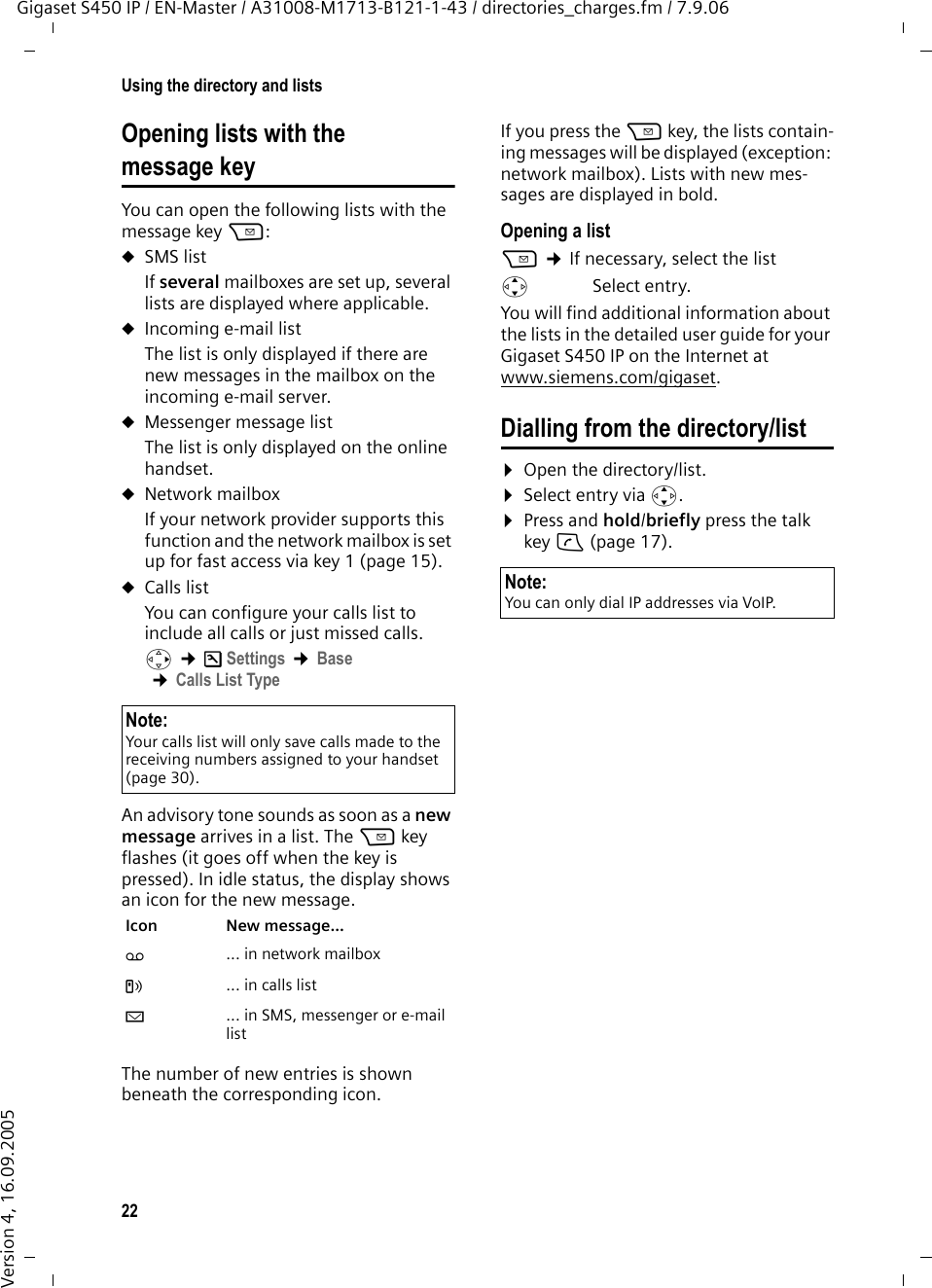 22Using the directory and listsGigaset S450 IP / EN-Master / A31008-M1713-B121-1-43 / directories_charges.fm / 7.9.06Version 4, 16.09.2005Opening lists with the message key You can open the following lists with the message key f:uSMS list If several mailboxes are set up, several lists are displayed where applicable. uIncoming e-mail listThe list is only displayed if there are new messages in the mailbox on the incoming e-mail server.uMessenger message list The list is only displayed on the online handset.uNetwork mailboxIf your network provider supports this function and the network mailbox is set up for fast access via key 1 (page 15).uCalls listYou can configure your calls list to include all calls or just missed calls. v ¢ÐSettings ¢Base ¢Calls List TypeAn advisory tone sounds as soon as a new message arrives in a list. The f key flashes (it goes off when the key is pressed). In idle status, the display shows an icon for the new message. The number of new entries is shown beneath the corresponding icon. If you press the f key, the lists contain-ing messages will be displayed (exception: network mailbox). Lists with new mes-sages are displayed in bold. Opening a listf ¢If necessary, select the listqSelect entry.You will find additional information about the lists in the detailed user guide for your Gigaset S450 IP on the Internet at www.siemens.com/gigaset.Dialling from the directory/list¤Open the directory/list.¤Select entry via q.¤Press and hold/briefly press the talk key c (page 17). Note:Your calls list will only save calls made to the receiving numbers assigned to your handset (page 30). Icon New message... Ã ... in network mailboxÁ ... in calls listÀ ... in SMS, messenger or e-mail listNote:You can only dial IP addresses via VoIP.