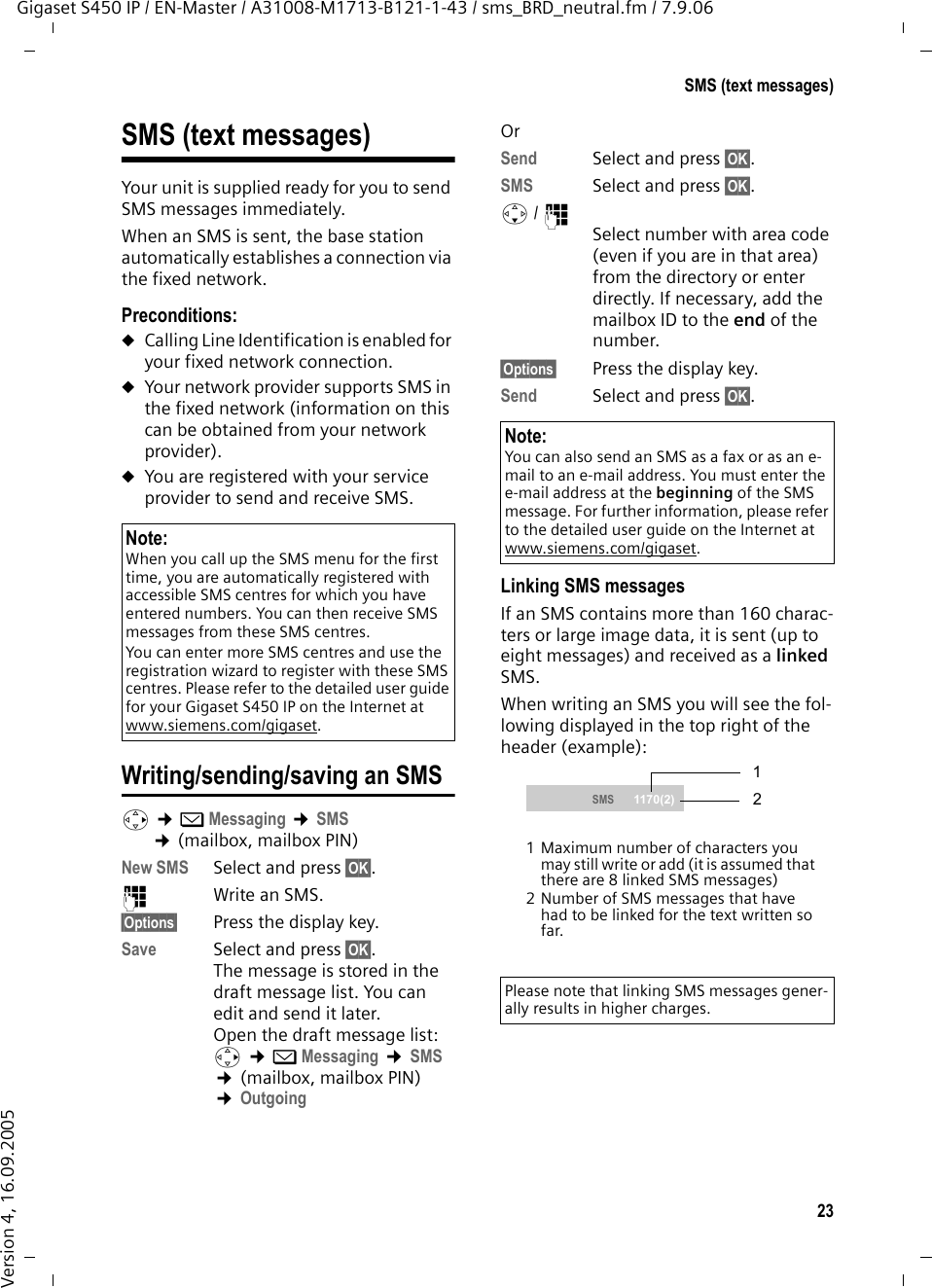23SMS (text messages)Gigaset S450 IP / EN-Master / A31008-M1713-B121-1-43 / sms_BRD_neutral.fm / 7.9.06Version 4, 16.09.2005SMS (text messages)Your unit is supplied ready for you to send SMS messages immediately.When an SMS is sent, the base station automatically establishes a connection via the fixed network.Preconditions:uCalling Line Identification is enabled for your fixed network connection.uYour network provider supports SMS in the fixed network (information on this can be obtained from your network provider).uYou are registered with your service provider to send and receive SMS.Writing/sending/saving an SMS v ¢îMessaging ¢SMS  ¢(mailbox, mailbox PIN)New SMS  Select and press §OK§. ~Write an SMS.§Options§ Press the display key.Save Select and press §OK§. The message is stored in the draft message list. You can edit and send it later.Open the draft message list: v ¢îMessaging ¢SMS  ¢(mailbox, mailbox PIN) ¢Outgoing  OrSend  Select and press §OK§.SMS Select and press §OK§.s/ ~ Select number with area code (even if you are in that area) from the directory or enter directly. If necessary, add the mailbox ID to the end of the number.§Options§ Press the display key.Send Select and press §OK§. Linking SMS messagesIf an SMS contains more than 160 charac-ters or large image data, it is sent (up to eight messages) and received as a linked SMS. When writing an SMS you will see the fol-lowing displayed in the top right of the header (example): Note: When you call up the SMS menu for the first time, you are automatically registered with accessible SMS centres for which you have entered numbers. You can then receive SMS messages from these SMS centres.You can enter more SMS centres and use the registration wizard to register with these SMS centres. Please refer to the detailed user guide for your Gigaset S450 IP on the Internet at www.siemens.com/gigaset.Note:You can also send an SMS as a fax or as an e-mail to an e-mail address. You must enter the e-mail address at the beginning of the SMS message. For further information, please refer to the detailed user guide on the Internet at www.siemens.com/gigaset.Please note that linking SMS messages gener-ally results in higher charges. SMS  1170(2)1 Maximum number of characters you may still write or add (it is assumed that there are 8 linked SMS messages)2 Number of SMS messages that have had to be linked for the text written so far. 21