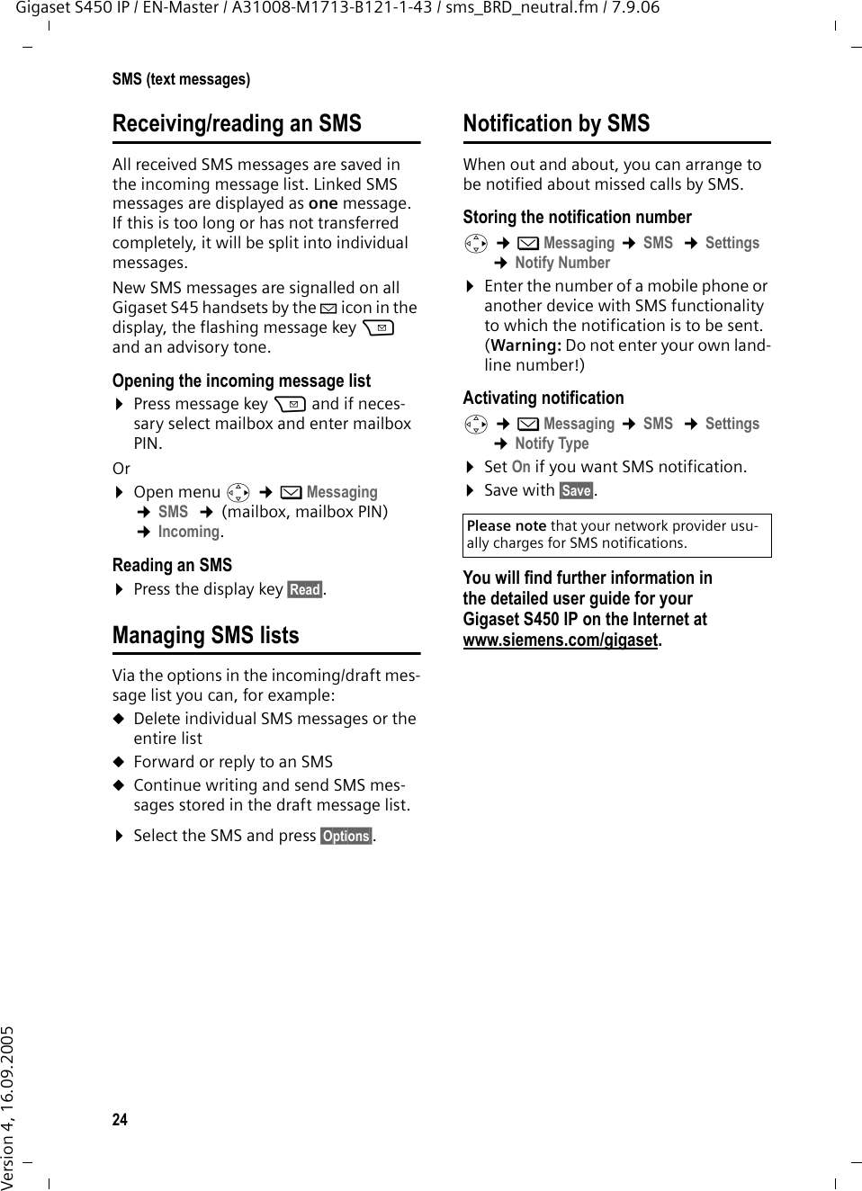 24SMS (text messages)Gigaset S450 IP / EN-Master / A31008-M1713-B121-1-43 / sms_BRD_neutral.fm / 7.9.06Version 4, 16.09.2005Receiving/reading an SMSAll received SMS messages are saved in the incoming message list. Linked SMS messages are displayed as one message. If this is too long or has not transferred completely, it will be split into individual messages. New SMS messages are signalled on all Gigaset S45 handsets by the À icon in the display, the flashing message key f and an advisory tone. Opening the incoming message list¤Press message key f and if neces-sary select mailbox and enter mailbox PIN. Or ¤Open menu v ¢îMessaging ¢SMS  ¢(mailbox, mailbox PIN)  ¢Incoming. Reading an SMS ¤Press the display key §Read§. Managing SMS listsVia the options in the incoming/draft mes-sage list you can, for example:uDelete individual SMS messages or the entire listuForward or reply to an SMSuContinue writing and send SMS mes-sages stored in the draft message list. ¤Select the SMS and press §Options§. Notification by SMSWhen out and about, you can arrange to be notified about missed calls by SMS. Storing the notification numberv ¢îMessaging ¢SMS  ¢Settings ¢Notify Number ¤Enter the number of a mobile phone or another device with SMS functionality to which the notification is to be sent. (Warning: Do not enter your own land-line number!)Activating notificationv ¢îMessaging ¢SMS  ¢Settings ¢Notify Type ¤Set On if you want SMS notification.¤Save with §Save§.You will find further information in the detailed user guide for your Gigaset S450 IP on the Internet at www.siemens.com/gigaset.Please note that your network provider usu-ally charges for SMS notifications. 