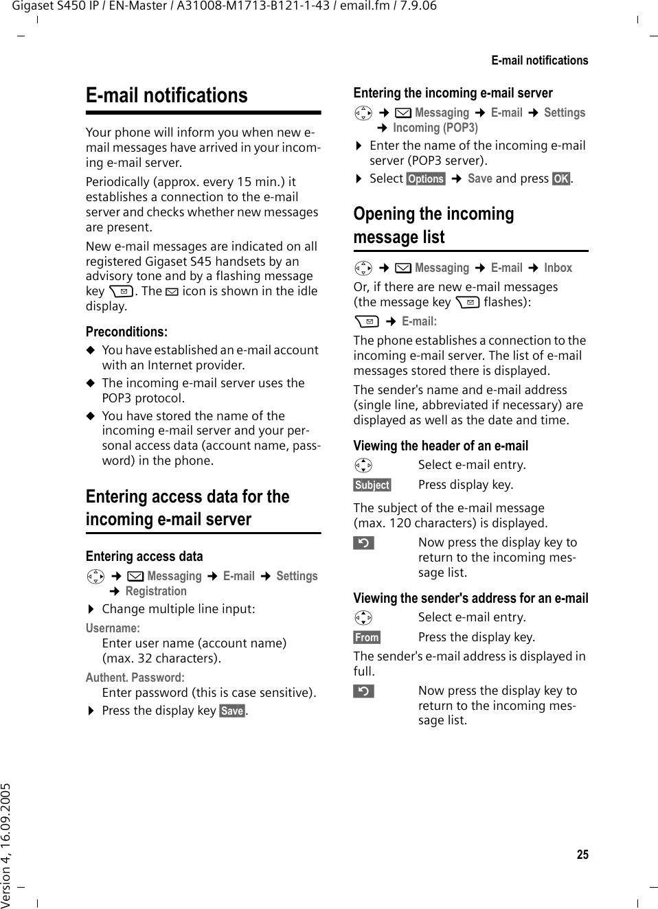 25E-mail notificationsGigaset S450 IP / EN-Master / A31008-M1713-B121-1-43 / email.fm / 7.9.06Version 4, 16.09.2005E-mail notifications Your phone will inform you when new e-mail messages have arrived in your incom-ing e-mail server. Periodically (approx. every 15 min.) it establishes a connection to the e-mail server and checks whether new messages are present. New e-mail messages are indicated on all registered Gigaset S45 handsets by an advisory tone and by a flashing message key f. The À icon is shown in the idle display. Preconditions: uYou have established an e-mail account with an Internet provider.uThe incoming e-mail server uses the POP3 protocol. uYou have stored the name of the incoming e-mail server and your per-sonal access data (account name, pass-word) in the phone. Entering access data for theincoming e-mail serverEntering access datav ¢îMessaging ¢E-mail ¢Settings ¢Registration ¤Change multiple line input:Username: Enter user name (account name) (max. 32 characters). Authent. Password: Enter password (this is case sensitive). ¤Press the display key §Save§. Entering the incoming e-mail serverv ¢îMessaging ¢E-mail ¢Settings ¢Incoming (POP3)¤Enter the name of the incoming e-mail server (POP3 server).¤Select §Options§ ¢Save and press §OK§. Opening the incoming message list v ¢îMessaging ¢E-mail ¢Inbox Or, if there are new e-mail messages (the message key f flashes):f ¢E-mail: The phone establishes a connection to the incoming e-mail server. The list of e-mail messages stored there is displayed. The sender&apos;s name and e-mail address (single line, abbreviated if necessary) are displayed as well as the date and time. Viewing the header of an e-mailqSelect e-mail entry. §Subject§ Press display key. The subject of the e-mail message (max. 120 characters) is displayed. ”  Now press the display key to return to the incoming mes-sage list.Viewing the sender&apos;s address for an e-mailqSelect e-mail entry. §From§  Press the display key. The sender&apos;s e-mail address is displayed in full.”Now press the display key to return to the incoming mes-sage list.