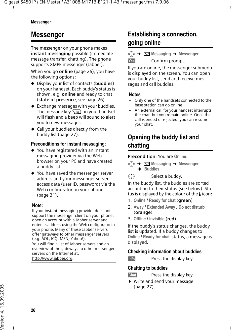 26MessengerGigaset S450 IP / EN-Master / A31008-M1713-B121-1-43 / messenger.fm / 7.9.06Version 4, 16.09.2005MessengerThe messenger on your phone makes instant messaging possible (immediate message transfer, chatting). The phone supports XMPP messenger (Jabber).When you go online (page 26), you have the following options:uDisplay your list of contacts (buddies) on your handset. Each buddy&apos;s status is shown, e.g. online and ready to chat (state of presence, see page 26).uExchange messages with your buddies. The message key f on your handset will flash and a beep will sound to alert you to new messages. uCall your buddies directly from the buddy list (page 27). Preconditions for instant messaging: uYou have registered with an instant messaging provider via the Web browser on your PC and have created a buddy list. uYou have saved the messenger server address and your messenger server access data (user ID, password) via the Web configurator on your phone (page 31). Establishing a connection,going onlinev ¢ îMessaging ¢Messenger §Yes§ Confirm prompt.If you are online, the messenger submenu is displayed on the screen. You can open your buddy list, send and receive mes-sages and call buddies. Opening the buddy list and chattingPrecondition: You are Online. v ¢ îMessaging ¢Messenger ¢ Buddiesq Select a buddy.In the buddy list, the buddies are sorted according to their status (see below). Sta-tus is displayed by the colour of the % icon: 1. Online / Ready for chat (green)2. Away / Extended Away / Do not disturb (orange)3. Offline / Invisible (red)If the buddy&apos;s status changes, the buddy list is updated. If a buddy changes to Online / Ready for chat  status, a message is displayed. Checking information about buddies§Info§  Press the display key.Chatting to buddies§Chat§  Press the display key.¤Write and send your message (page 27). Note:If your instant messaging provider does not support the messenger client on your phone, open an account with a Jabber server and enter its address using the Web configurator in your phone. Many of these Jabber servers offer gateways to other messenger servers (e.g. AOL, ICQ, MSN, Yahoo!). You will find a list of Jabber servers and an overview of the gateways to other messenger servers on the Internet at:http://www.jabber.org.Notes– Only one of the handsets connected to the base station can go online. – An external call for your handset interrupts the chat, but you remain online. Once the call is ended or rejected, you can resume your chat.