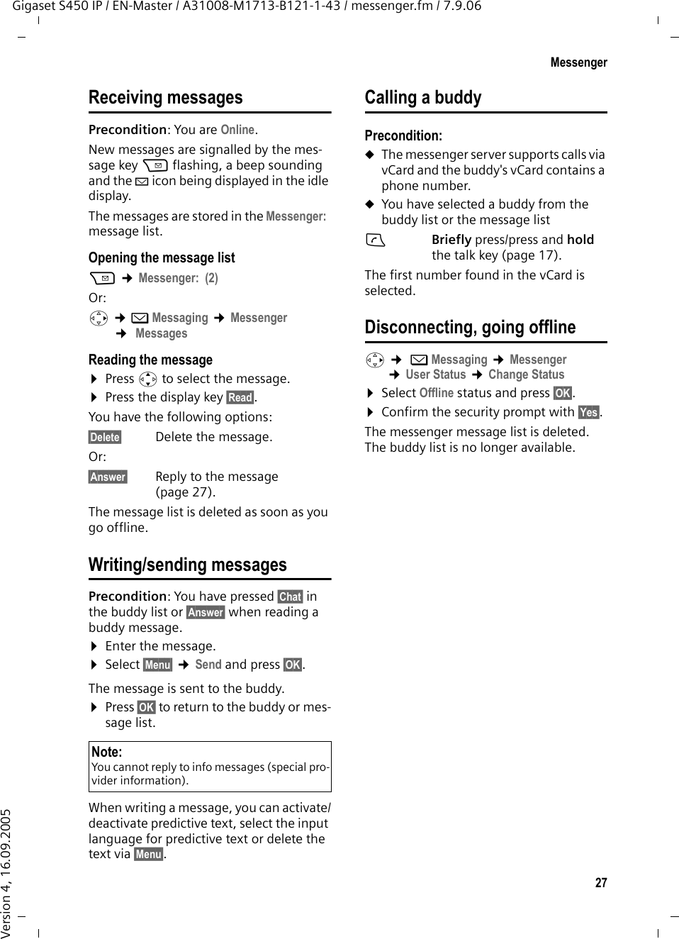 27MessengerGigaset S450 IP / EN-Master / A31008-M1713-B121-1-43 / messenger.fm / 7.9.06Version 4, 16.09.2005Receiving messages Precondition: You are Online. New messages are signalled by the mes-sage key f flashing, a beep sounding and the À icon being displayed in the idle display. The messages are stored in the Messenger:  message list.Opening the message listf ¢Messenger:  (2)Or: v ¢î Messaging ¢Messenger ¢ MessagesReading the message¤Press q to select the message.¤Press the display key §Read§. You have the following options: §Delete§ Delete the message. Or:§Answer§ Reply to the message (page 27).The message list is deleted as soon as you go offline. Writing/sending messagesPrecondition: You have pressed §Chat§ in the buddy list or §Answer§ when reading a buddy message. ¤Enter the message.¤Select §Menu§ ¢Send and press §OK§. The message is sent to the buddy. ¤Press §OK§ to return to the buddy or mes-sage list. When writing a message, you can activate/deactivate predictive text, select the input language for predictive text or delete the text via §Menu§.Calling a buddyPrecondition: uThe messenger server supports calls via vCard and the buddy&apos;s vCard contains a phone number.uYou have selected a buddy from the buddy list or the message list cBriefly press/press and hold the talk key (page 17). The first number found in the vCard is selected.Disconnecting, going offlinev ¢ îMessaging ¢Messenger ¢User Status ¢Change Status ¤Select Offline status and press §OK§.¤Confirm the security prompt with §Yes§.The messenger message list is deleted. The buddy list is no longer available. Note:You cannot reply to info messages (special pro-vider information). 