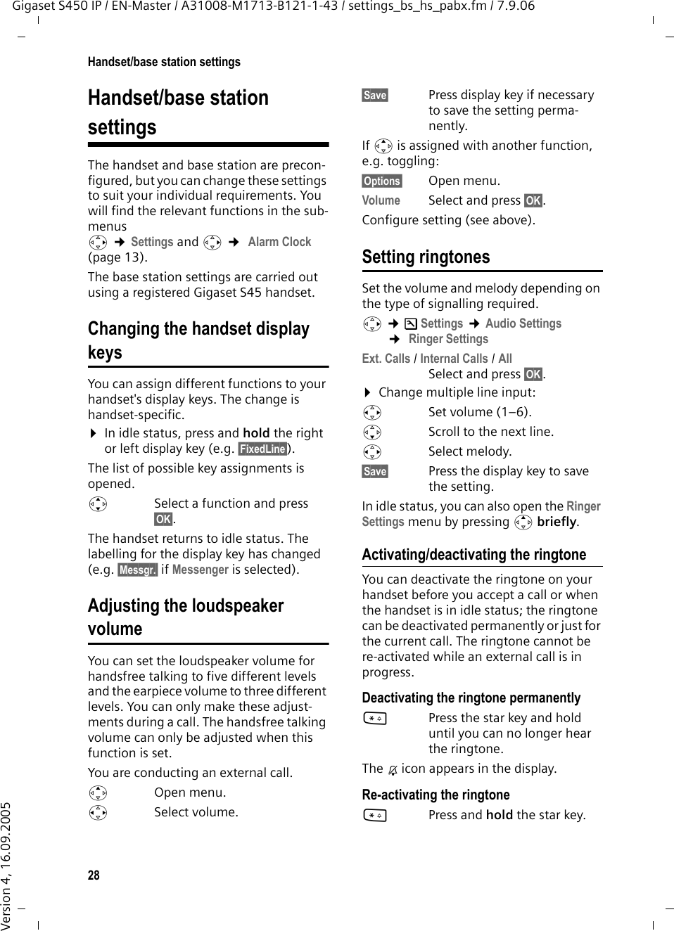 28Handset/base station settingsGigaset S450 IP / EN-Master / A31008-M1713-B121-1-43 / settings_bs_hs_pabx.fm / 7.9.06Version 4, 16.09.2005Handset/base station settings The handset and base station are precon-figured, but you can change these settings to suit your individual requirements. You will find the relevant functions in the sub-menus v ¢Settings and v ¢ Alarm Clock  (page 13). The base station settings are carried out using a registered Gigaset S45 handset.Changing the handset display keysYou can assign different functions to your handset&apos;s display keys. The change is handset-specific. ¤In idle status, press and hold the right or left display key (e.g. §FixedLine§).The list of possible key assignments is opened. qSelect a function and press §OK§. The handset returns to idle status. The labelling for the display key has changed (e.g. §Messgr.§ if Messenger is selected).Adjusting the loudspeaker volumeYou can set the loudspeaker volume for handsfree talking to five different levels and the earpiece volume to three different levels. You can only make these adjust-ments during a call. The handsfree talking volume can only be adjusted when this function is set.You are conducting an external call.tOpen menu.r Select volume.§Save§ Press display key if necessary to save the setting perma-nently.If t is assigned with another function, e.g. toggling:§Options§ Open menu.Volume Select and press §OK§.Configure setting (see above).Setting ringtonesSet the volume and melody depending on the type of signalling required. v ¢Ð Settings ¢Audio Settings ¢ Ringer SettingsExt. Calls / Internal Calls / AllSelect and press §OK§.¤Change multiple line input:rSet volume (1–6). sScroll to the next line.rSelect melody.§Save§ Press the display key to save the setting.In idle status, you can also open the Ringer Settings menu by pressing t briefly.Activating/deactivating the ringtoneYou can deactivate the ringtone on your handset before you accept a call or when the handset is in idle status; the ringtone can be deactivated permanently or just for the current call. The ringtone cannot be re-activated while an external call is in progress.Deactivating the ringtone permanently*Press the star key and hold until you can no longer hear the ringtone.The Ú icon appears in the display.Re-activating the ringtone*Press and hold the star key.
