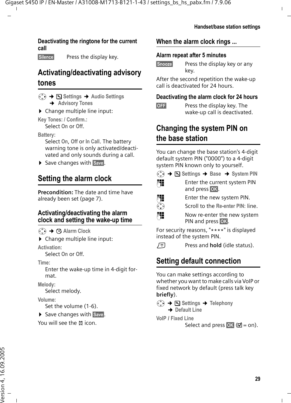 29Handset/base station settingsGigaset S450 IP / EN-Master / A31008-M1713-B121-1-43 / settings_bs_hs_pabx.fm / 7.9.06Version 4, 16.09.2005Deactivating the ringtone for the current call§Silence§ Press the display key.Activating/deactivating advisorytonesv ¢Ð Settings ¢Audio Settings ¢ Advisory Tones ¤Change multiple line input:Key Tones: / Confirm.: Select On or Off.Battery: Select On, Off or In Call. The battery warning tone is only activated/deacti-vated and only sounds during a call. ¤Save changes with §Save§.Setting the alarm clock Precondition: The date and time have already been set (page 7).Activating/deactivating the alarm clock and setting the wake-up timev ¢ìAlarm Clock ¤Change multiple line input:Activation: Select On or Off.Time:  Enter the wake-up time in 4-digit for-mat.Melody: Select melody.Volume: Set the volume (1-6).¤Save changes with §Save§.You will see the ¼ icon.When the alarm clock rings ...Alarm repeat after 5 minutes§Snooze§  Press the display key or any key. After the second repetition the wake-up call is deactivated for 24 hours.Deactivating the alarm clock for 24 hours§OFF§  Press the display key. The wake-up call is deactivated.Changing the system PIN on the base stationYou can change the base station&apos;s 4-digit default system PIN (&quot;0000&quot;) to a 4-digit system PIN known only to yourself.v ¢ÐSettings ¢Base  ¢System PIN ~Enter the current system PIN and press §OK§. ~  Enter the new system PIN. sScroll to the Re-enter PIN: line. ~Now re-enter the new system PIN and press §OK§. For security reasons, &quot;****&quot; is displayed instead of the system PIN.a Press and hold (idle status). Setting default connectionYou can make settings according to whether you want to make calls via VoIP or fixed network by default (press talk key briefly).v ¢ÐSettings ¢Telephony ¢Default LineVoIP / Fixed Line Select and press §OK§ (½=on).