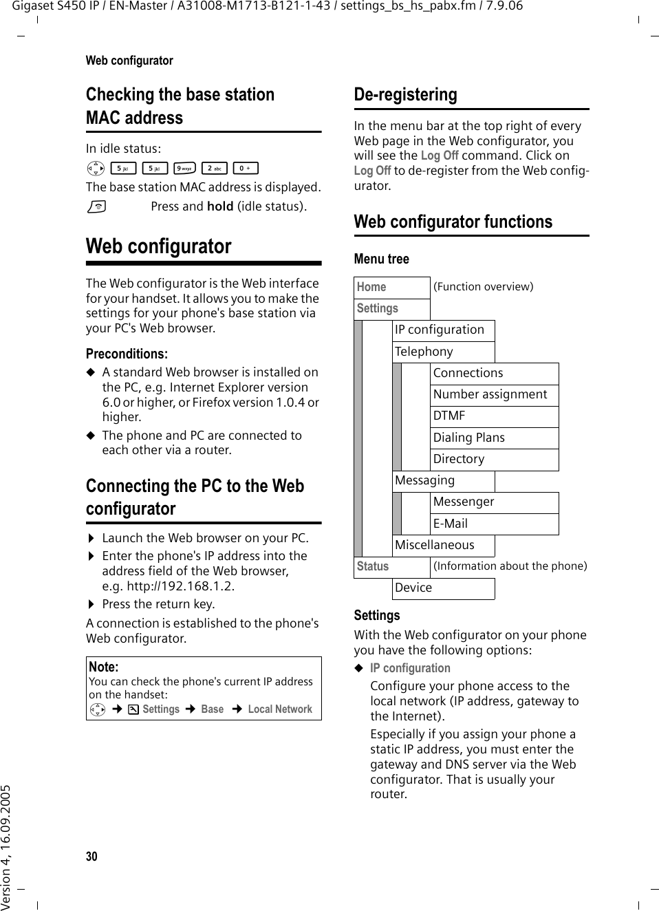 30Web configuratorGigaset S450 IP / EN-Master / A31008-M1713-B121-1-43 / settings_bs_hs_pabx.fm / 7.9.06Version 4, 16.09.2005Checking the base station MAC addressIn idle status:v55O2Q The base station MAC address is displayed.aPress and hold (idle status). Web configuratorThe Web configurator is the Web interface for your handset. It allows you to make the settings for your phone&apos;s base station via your PC&apos;s Web browser. Preconditions: uA standard Web browser is installed on the PC, e.g. Internet Explorer version 6.0 or higher, or Firefox version 1.0.4 or higher.uThe phone and PC are connected to each other via a router. Connecting the PC to the Webconfigurator ¤Launch the Web browser on your PC.¤Enter the phone&apos;s IP address into the address field of the Web browser, e.g. http://192.168.1.2. ¤Press the return key. A connection is established to the phone&apos;s Web configurator. De-registeringIn the menu bar at the top right of every Web page in the Web configurator, you will see the Log Off command. Click on Log Off to de-register from the Web config-urator. Web configurator functionsMenu treeSettingsWith the Web configurator on your phone you have the following options:uIP configuration Configure your phone access to the local network (IP address, gateway to the Internet).Especially if you assign your phone a static IP address, you must enter the gateway and DNS server via the Web configurator. That is usually your router. Note:You can check the phone&apos;s current IP address on the handset: v ¢ÐSettings ¢Base  ¢Local Network Home (Function overview)Settings IP configurationTelephonyConnectionsNumber assignmentDTMFDialing PlansDirectoryMessagingMessengerE-MailMiscellaneousStatus (Information about the phone)Device