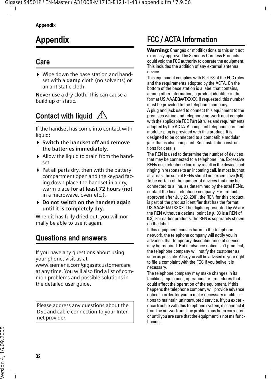 32AppendixGigaset S450 IP / EN-Master / A31008-M1713-B121-1-43 / appendix.fm / 7.9.06Version 4, 16.09.2005AppendixCare¤Wipe down the base station and hand-set with a damp cloth (no solvents) or an antistatic cloth. Never use a dry cloth. This can cause a build up of static. Contact with liquid If the handset has come into contact with liquid:¤Switch the handset off and remove the batteries immediately. ¤Allow the liquid to drain from the hand-set.¤Pat all parts dry, then with the battery compartment open and the keypad fac-ing down place the handset in a dry, warm place for at least 72 hours (not in a microwave, oven etc.).¤Do not switch on the handset again until it is completely dry. When it has fully dried out, you will nor-mally be able to use it again.Questions and answersIf you have any questions about using your phone, visit us at www.siemens.com/gigasetcustomercareat any time. You will also find a list of com-mon problems and possible solutions in the detailed user guide.FCC / ACTA InformationWarning: Changes or modifications to this unit not expressly approved by Siemens Cordless Products could void the FCC authority to operate the equipment. This includes the addition of any external antenna device.This equipment complies with Part 68 of the FCC rules and the requirements adopted by the ACTA. On the bottom of the base station is a label that contains, among other information, a product identifier in the format US:AAAEQ##TXXXX. If requested, this number must be provided to the telephone company.A plug and jack used to connect this equipment to the premises wiring and telephone network nust comply with the applicable FCC Part 68 rules and requirements adopted by the ACTA. A compliant telephone cord and modular plug is provided with this product. It is designed to be connected to a compatible modular jack that is also compliant. See installation instruc-tions for details.The REN is used to determine the number of devices that may be connected to a telephone line. Excessive RENs on a telephone line may result in the devices not ringing in response to an incoming call. In most but not all areas, the sum of RENs should not exceed five (5.0). To be certain of the number of devices that may be connected to a line, as determined by the total RENs, contact the local telephone company. For products approved after July 23, 2001, the REN for this product is part of the product identifier that has the format US:AAAEQ##TXXXX. The digits represented by ## are the REN without a decimal point (e.g., 03 is a REN of 0.3). For earlier products, the REN is separately shown on the label.If this equipment causes harm to the telephone network, the telephone company will notify you in advance, that temporary discontinuance of service may be required. But if advance notice isn’t practical, the telephone company will notify the customer as soon as possible. Also, you will be advised of your right to file a complaint with the FCC if you belive it is necessary.The telephone company may make changes in its facilities, equipment, operations or procedures that could affect the operation of the equipment. If this happens the telephone company will provide advance notice in order for you to make necessary modifica-tions to maintain uninterrupted service. If you experi-ence trouble with this telephone system, disconnect it from the network until the problem has been corrected or until you are sure that the equipment is not malfunc-tioning.Please address any questions about the DSL and cable connection to your Inter-net provider.!