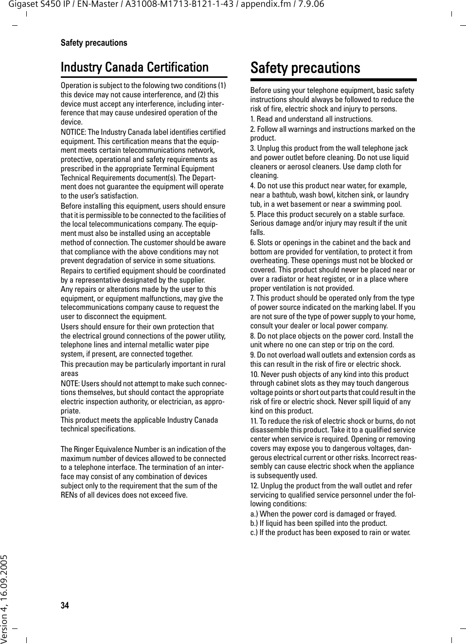 34Safety precautionsGigaset S450 IP / EN-Master / A31008-M1713-B121-1-43 / appendix.fm / 7.9.06Version 4, 16.09.2005Industry Canada CertificationOperation is subject to the folowing two conditions (1) this device may not cause interference, and (2) this device must accept any interference, including inter-ference that may cause undesired operation of the device.NOTICE: The Industry Canada label identifies certified equipment. This certification means that the equip-ment meets certain telecommunications network, protective, operational and safety requirements as prescribed in the appropriate Terminal Equipment Technical Requirements document(s). The Depart-ment does not guarantee the equipment will operate to the user’s satisfaction.Before installing this equipment, users should ensure that it is permissible to be connected to the facilities of the local telecommunications company. The equip-ment must also be installed using an acceptable method of connection. The customer should be aware that compliance with the above conditions may not prevent degradation of service in some situations.Repairs to certified equipment should be coordinated by a representative designated by the supplier. Any repairs or alterations made by the user to this equipment, or equipment malfunctions, may give the telecommunications company cause to request the user to disconnect the equipment.Users should ensure for their own protection that the electrical ground connections of the power utility, telephone lines and internal metallic water pipe system, if present, are connected together.This precaution may be particularly important in rural areasNOTE: Users should not attempt to make such connec-tions themselves, but should contact the appropriate electric inspection authority, or electrician, as appro-priate.This product meets the applicable Industry Canada technical specifications.The Ringer Equivalence Number is an indication of the maximum number of devices allowed to be connected to a telephone interface. The termination of an inter-face may consist of any combination of devices subject only to the requirement that the sum of the RENs of all devices does not exceed five.Safety precautionsBefore using your telephone equipment, basic safety instructions should always be followed to reduce the risk of fire, electric shock and injury to persons. 1. Read and understand all instructions.2. Follow all warnings and instructions marked on the product.3. Unplug this product from the wall telephone jack and power outlet before cleaning. Do not use liquid cleaners or aerosol cleaners. Use damp cloth for cleaning. 4. Do not use this product near water, for example, near a bathtub, wash bowl, kitchen sink, or laundry tub, in a wet basement or near a swimming pool.5. Place this product securely on a stable surface. Serious damage and/or injury may result if the unit falls.6. Slots or openings in the cabinet and the back and bottom are provided for ventilation, to protect it from overheating. These openings must not be blocked or covered. This product should never be placed near or over a radiator or heat register, or in a place where proper ventilation is not provided.7. This product should be operated only from the type of power source indicated on the marking label. If you are not sure of the type of power supply to your home, consult your dealer or local power company.8. Do not place objects on the power cord. Install the unit where no one can step or trip on the cord.9. Do not overload wall outlets and extension cords as this can result in the risk of fire or electric shock.10. Never push objects of any kind into this product through cabinet slots as they may touch dangerous voltage points or short out parts that could result in the risk of fire or electric shock. Never spill liquid of any kind on this product.11. To reduce the risk of electric shock or burns, do not disassemble this product. Take it to a qualified service center when service is required. Opening or removing covers may expose you to dangerous voltages, dan-gerous electrical current or other risks. Incorrect reas-sembly can cause electric shock when the appliance is subsequently used.12. Unplug the product from the wall outlet and refer servicing to qualified service personnel under the fol-lowing conditions:a.) When the power cord is damaged or frayed.b.) If liquid has been spilled into the product. c.) If the product has been exposed to rain or water. 