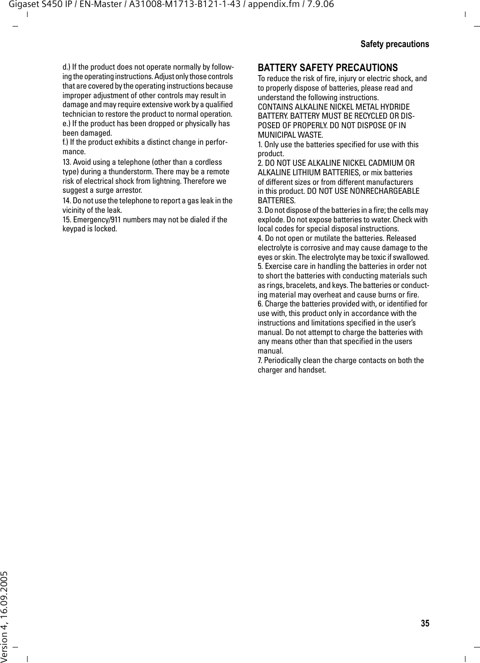 35Safety precautionsGigaset S450 IP / EN-Master / A31008-M1713-B121-1-43 / appendix.fm / 7.9.06Version 4, 16.09.2005d.) If the product does not operate normally by follow-ing the operating instructions. Adjust only those controls that are covered by the operating instructions because improper adjustment of other controls may result in damage and may require extensive work by a qualified technician to restore the product to normal operation. e.) If the product has been dropped or physically has been damaged. f.) If the product exhibits a distinct change in perfor-mance. 13. Avoid using a telephone (other than a cordless type) during a thunderstorm. There may be a remote risk of electrical shock from lightning. Therefore we suggest a surge arrestor.14. Do not use the telephone to report a gas leak in the vicinity of the leak.15. Emergency/911 numbers may not be dialed if the keypad is locked.BATTERY SAFETY PRECAUTIONSTo reduce the risk of fire, injury or electric shock, and to properly dispose of batteries, please read and understand the following instructions.CONTAINS ALKALINE NICKEL METAL HYDRIDE BATTERY. BATTERY MUST BE RECYCLED OR DIS-POSED OF PROPERLY. DO NOT DISPOSE OF IN MUNICIPAL WASTE.1. Only use the batteries specified for use with this product.2. DO NOT USE ALKALINE NICKEL CADMIUM OR ALKALINE LITHIUM BATTERIES, or mix batteries of different sizes or from different manufacturers in this product. DO NOT USE NONRECHARGEABLE BATTERIES.3. Do not dispose of the batteries in a fire; the cells may explode. Do not expose batteries to water. Check with local codes for special disposal instructions.4. Do not open or mutilate the batteries. Released electrolyte is corrosive and may cause damage to the eyes or skin. The electrolyte may be toxic if swallowed.5. Exercise care in handling the batteries in order not to short the batteries with conducting materials such as rings, bracelets, and keys. The batteries or conduct-ing material may overheat and cause burns or fire.6. Charge the batteries provided with, or identified for use with, this product only in accordance with the instructions and limitations specified in the user’s manual. Do not attempt to charge the batteries with any means other than that specified in the users manual.7. Periodically clean the charge contacts on both the charger and handset.