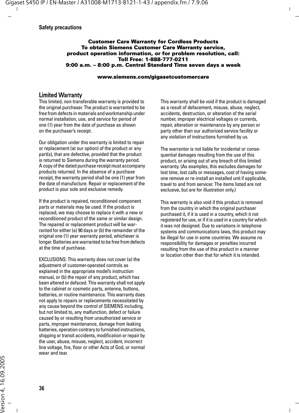 36Safety precautionsGigaset S450 IP / EN-Master / A31008-M1713-B121-1-43 / appendix.fm / 7.9.06Version 4, 16.09.2005Customer Care Warranty for Cordless ProductsTo obtain Siemens Customer Care Warranty service,product operation information, or for problem resolution, call:Toll Free: 1-888-777-02119:00 a.m. – 8:00 p.m. Central Standard Time seven days a weekwww.siemens.com/gigasetcustomercareLimited WarrantyThis limited, non-transferable warranty is provided to the original purchaser. The product is warranted to be free from defects in materials and workmanship under normal installation, use, and service for period of one (1) year from the date of purchase as shown on the purchaser’s receipt.Our obligation under this warranty is limited to repair or replacement (at our option) of the product or any part(s), that are defective, provided that the product is returned to Siemens during the warranty period. A copy of the dated purchase receipt must accompany products returned. In the absence of a purchase receipt, the warranty period shall be one (1) year from the date of manufacture. Repair or replacement of the product is your sole and exclusive remedy.If the product is repaired, reconditioned component parts or materials may be used. If the product is replaced, we may choose to replace it with a new or reconditioned product of the same or similar design. The repaired or replacement product will be war-ranted for either (a) 90 days or (b) the remainder of the original one (1) year warranty period, whichever is longer. Batteries are warranted to be free from defects at the time of purchase.EXCLUSIONS: This warranty does not cover (a) the adjustment of customer-operated controls as explained in the appropriate model’s instruction manual, or (b) the repair of any product, which has been altered or defaced. This warranty shall not apply to the cabinet or cosmetic parts, antenna, buttons, batteries, or routine maintenance. This warranty does not apply to repairs or replacements necessitated by any cause beyond the control of SIEMENS including, but not limited to, any malfunction, defect or failure caused by or resulting from unauthorized service or parts, improper maintenance, damage from leaking batteries, operation contrary to furnished instructions, shipping or transit accidents, modification or repair by the user, abuse, misuse, neglect, accident, incorrect line voltage, fire, floor or other Acts of God, or normal wear and tear.This warranty shall be void if the product is damaged as a result of defacement, misuse, abuse, neglect, accidents, destruction, or alteration of the serial number, improper electrical voltages or currents, repair, alteration or maintenance by any person or party other than our authorized service facility or any violation of instructions furnished by us. The warrantor is not liable for incidental or conse-quential damages resulting from the use of this product, or arising out of any breach of this limited warranty. (As examples, this excludes damages for lost time, lost calls or messages, cost of having some-one remove or re-install an installed unit if applicable, travel to and from servicer. The items listed are not exclusive, but are for illustration only.)This warranty is also void if this product is removed from the country in which the original purchaser purchased it, if it is used in a country, which it not registered for use, or if it is used in a country for which it was not designed. Due to variations in telephone systems and communications laws, this product may be illegal for use in some countries. We assume no responsibility for damages or penalties incurred resulting from the use of this product in a manner or location other than that for which it is intended.