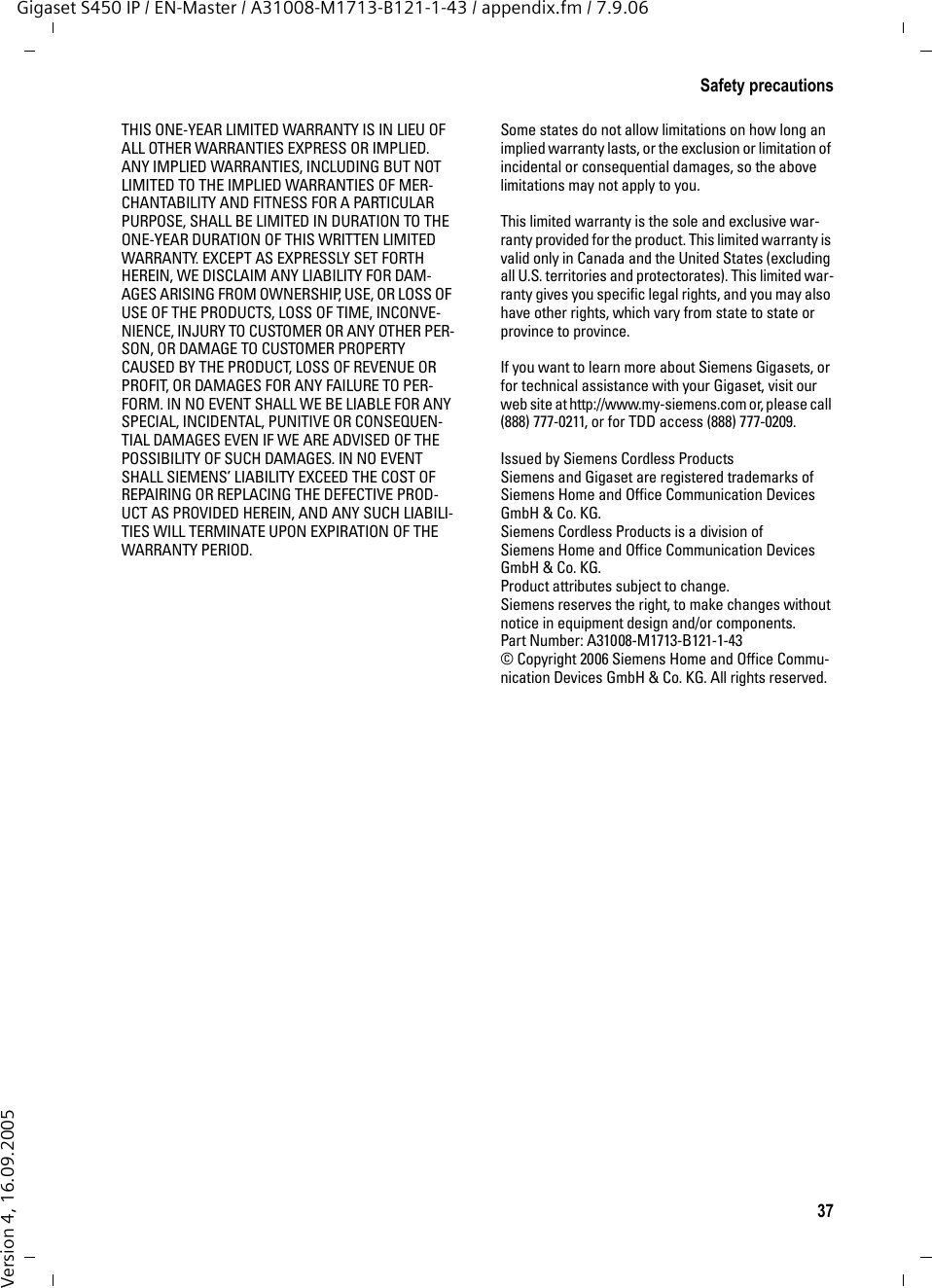 37Safety precautionsGigaset S450 IP / EN-Master / A31008-M1713-B121-1-43 / appendix.fm / 7.9.06Version 4, 16.09.2005THIS ONE-YEAR LIMITED WARRANTY IS IN LIEU OF ALL OTHER WARRANTIES EXPRESS OR IMPLIED. ANY IMPLIED WARRANTIES, INCLUDING BUT NOT LIMITED TO THE IMPLIED WARRANTIES OF MER-CHANTABILITY AND FITNESS FOR A PARTICULAR PURPOSE, SHALL BE LIMITED IN DURATION TO THE ONE-YEAR DURATION OF THIS WRITTEN LIMITED WARRANTY. EXCEPT AS EXPRESSLY SET FORTH HEREIN, WE DISCLAIM ANY LIABILITY FOR DAM-AGES ARISING FROM OWNERSHIP, USE, OR LOSS OF USE OF THE PRODUCTS, LOSS OF TIME, INCONVE-NIENCE, INJURY TO CUSTOMER OR ANY OTHER PER-SON, OR DAMAGE TO CUSTOMER PROPERTY CAUSED BY THE PRODUCT, LOSS OF REVENUE OR PROFIT, OR DAMAGES FOR ANY FAILURE TO PER-FORM. IN NO EVENT SHALL WE BE LIABLE FOR ANY SPECIAL, INCIDENTAL, PUNITIVE OR CONSEQUEN-TIAL DAMAGES EVEN IF WE ARE ADVISED OF THE POSSIBILITY OF SUCH DAMAGES. IN NO EVENT SHALL SIEMENS’ LIABILITY EXCEED THE COST OF REPAIRING OR REPLACING THE DEFECTIVE PROD-UCT AS PROVIDED HEREIN, AND ANY SUCH LIABILI-TIES WILL TERMINATE UPON EXPIRATION OF THE WARRANTY PERIOD.Some states do not allow limitations on how long an implied warranty lasts, or the exclusion or limitation of incidental or consequential damages, so the above limitations may not apply to you.This limited warranty is the sole and exclusive war-ranty provided for the product. This limited warranty is valid only in Canada and the United States (excluding all U.S. territories and protectorates). This limited war-ranty gives you specific legal rights, and you may also have other rights, which vary from state to state or province to province.If you want to learn more about Siemens Gigasets, or for technical assistance with your Gigaset, visit our web site at http://www.my-siemens.com or, please call (888) 777-0211, or for TDD access (888) 777-0209.Issued by Siemens Cordless ProductsSiemens and Gigaset are registered trademarks of Siemens Home and Office Communication Devices GmbH &amp; Co. KG.Siemens Cordless Products is a division of Siemens Home and Office Communication Devices GmbH &amp; Co. KG.Product attributes subject to change. Siemens reserves the right, to make changes without notice in equipment design and/or components. Part Number: A31008-M1713-B121-1-43© Copyright 2006 Siemens Home and Office Commu-nication Devices GmbH &amp; Co. KG. All rights reserved.