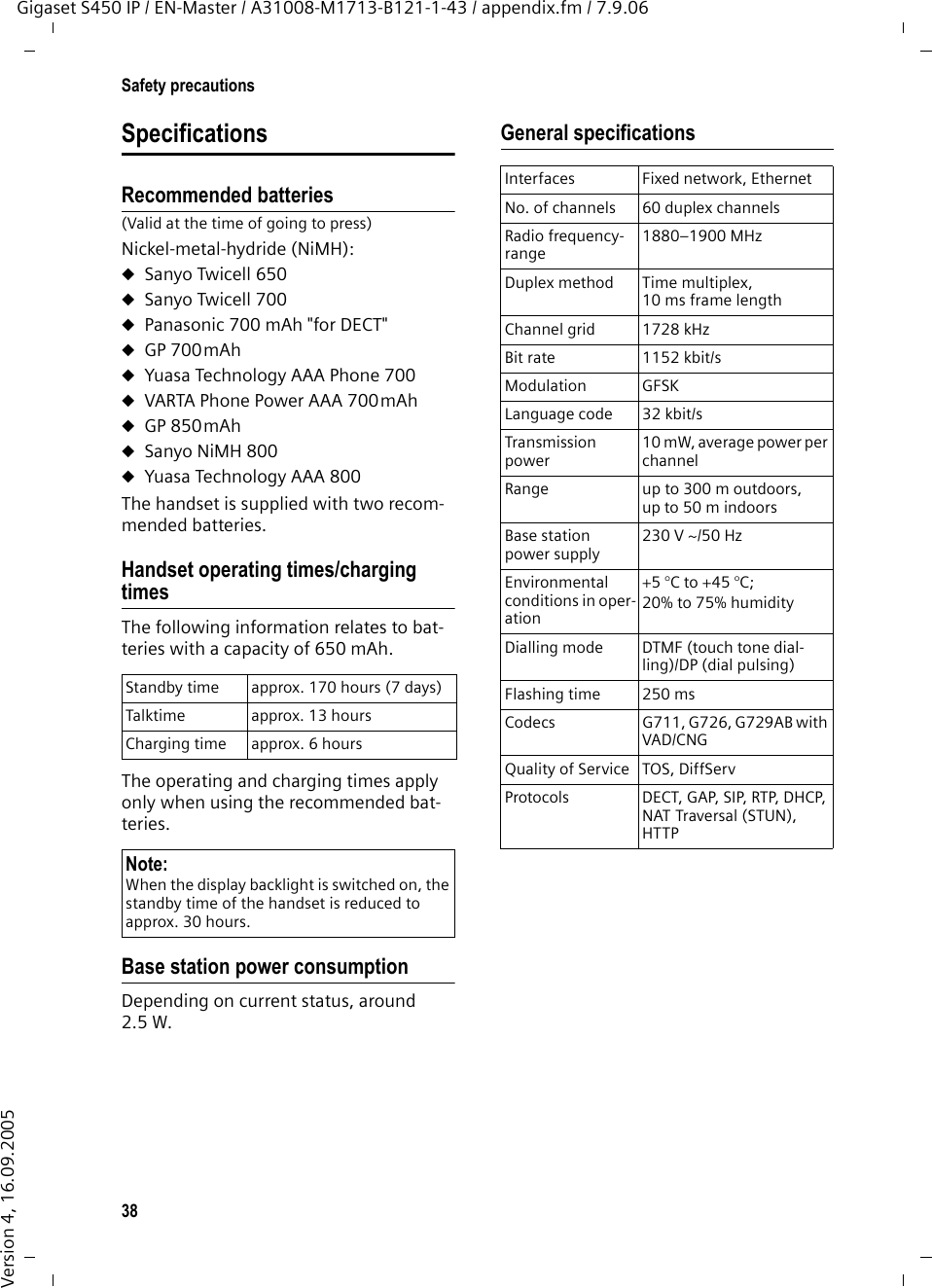 38Safety precautionsGigaset S450 IP / EN-Master / A31008-M1713-B121-1-43 / appendix.fm / 7.9.06Version 4, 16.09.2005SpecificationsRecommended batteries(Valid at the time of going to press)Nickel-metal-hydride (NiMH):uSanyo Twicell 650uSanyo Twicell 700uPanasonic 700 mAh &quot;for DECT&quot;uGP 700mAhuYuasa Technology AAA Phone 700uVARTA Phone Power AAA 700mAhuGP 850mAhuSanyo NiMH 800uYuasa Technology AAA 800The handset is supplied with two recom-mended batteries.Handset operating times/charging timesThe following information relates to bat-teries with a capacity of 650 mAh.The operating and charging times apply only when using the recommended bat-teries.Base station power consumptionDepending on current status, around 2.5 W.General specificationsStandby time approx. 170 hours (7 days)Talktime approx. 13 hoursCharging time approx. 6 hoursNote:When the display backlight is switched on, the standby time of the handset is reduced to approx. 30 hours.Interfaces Fixed network, EthernetNo. of channels 60 duplex channelsRadio frequency-range1880–1900 MHzDuplex method Time multiplex, 10 ms frame lengthChannel grid 1728 kHzBit rate 1152 kbit/sModulation GFSKLanguage code  32 kbit/sTransmission power10 mW, average power per channelRange up to 300 m outdoors, up to 50 m indoorsBase station power supply230 V ~/50 HzEnvironmental conditions in oper-ation+5 °C to +45 °C; 20% to 75% humidityDialling mode DTMF (touch tone dial-ling)/DP (dial pulsing)Flashing time 250 msCodecs G711, G726, G729AB with VAD/CNGQuality of Service TOS, DiffServProtocols DECT, GAP, SIP, RTP, DHCP, NAT Traversal (STUN), HTTP