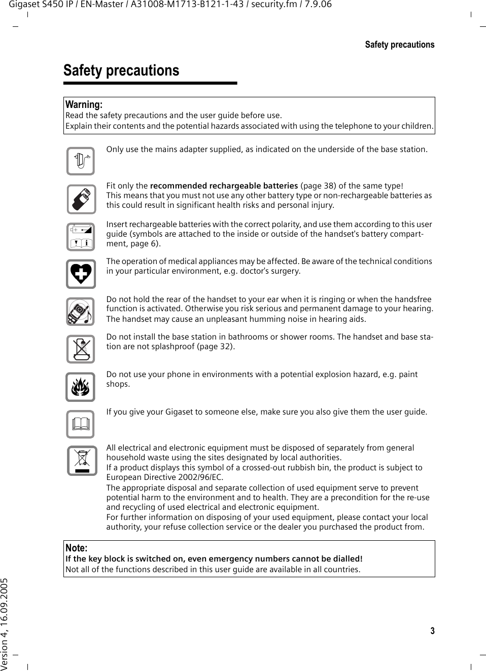 3Safety precautionsGigaset S450 IP / EN-Master / A31008-M1713-B121-1-43 / security.fm / 7.9.06Version 4, 16.09.2005Safety precautionsWarning:Read the safety precautions and the user guide before use.Explain their contents and the potential hazards associated with using the telephone to your children.Only use the mains adapter supplied, as indicated on the underside of the base station.Fit only the recommended rechargeable batteries (page 38) of the same type! This means that you must not use any other battery type or non-rechargeable batteries as this could result in significant health risks and personal injury.Insert rechargeable batteries with the correct polarity, and use them according to this user guide (symbols are attached to the inside or outside of the handset&apos;s battery compart-ment, page 6).The operation of medical appliances may be affected. Be aware of the technical conditions in your particular environment, e.g. doctor&apos;s surgery.Do not hold the rear of the handset to your ear when it is ringing or when the handsfree function is activated. Otherwise you risk serious and permanent damage to your hearing.The handset may cause an unpleasant humming noise in hearing aids.Do not install the base station in bathrooms or shower rooms. The handset and base sta-tion are not splashproof (page 32).Do not use your phone in environments with a potential explosion hazard, e.g. paint shops.If you give your Gigaset to someone else, make sure you also give them the user guide.All electrical and electronic equipment must be disposed of separately from general household waste using the sites designated by local authorities.If a product displays this symbol of a crossed-out rubbish bin, the product is subject to European Directive 2002/96/EC.The appropriate disposal and separate collection of used equipment serve to prevent potential harm to the environment and to health. They are a precondition for the re-use and recycling of used electrical and electronic equipment.For further information on disposing of your used equipment, please contact your local authority, your refuse collection service or the dealer you purchased the product from.Note:If the key block is switched on, even emergency numbers cannot be dialled!Not all of the functions described in this user guide are available in all countries.$‹Œƒ